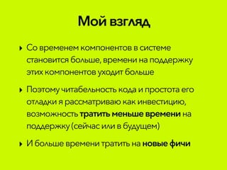 Мой взгляд
‣ Современемкомпонентовв системе
становится больше,временинаподдержку
этихкомпонентовуходитбольше
‣ Поэтомучитабельностькода ипростотаего
отладкиярассматриваюкакинвестицию,
возможностьтратитьменьшевремени на
поддержку (сейчасиливбудущем)
‣ Ибольшевременитратитьна новыефичи
 