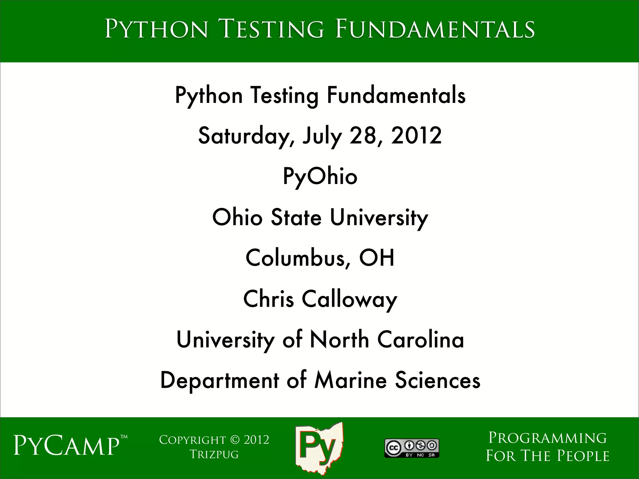 mage
     Python Testing Fundamentals

            Python Testing Fundamentals
               Saturday, July 28, 2012
                             PyOhio
                 Ohio State University
                      Columbus, OH
                      Chris Calloway
            University of North Carolina
          Department of Marine Sciences

                                           Programming
PyCamp™   Copyright © 2012
              Trizpug                      For The People
 