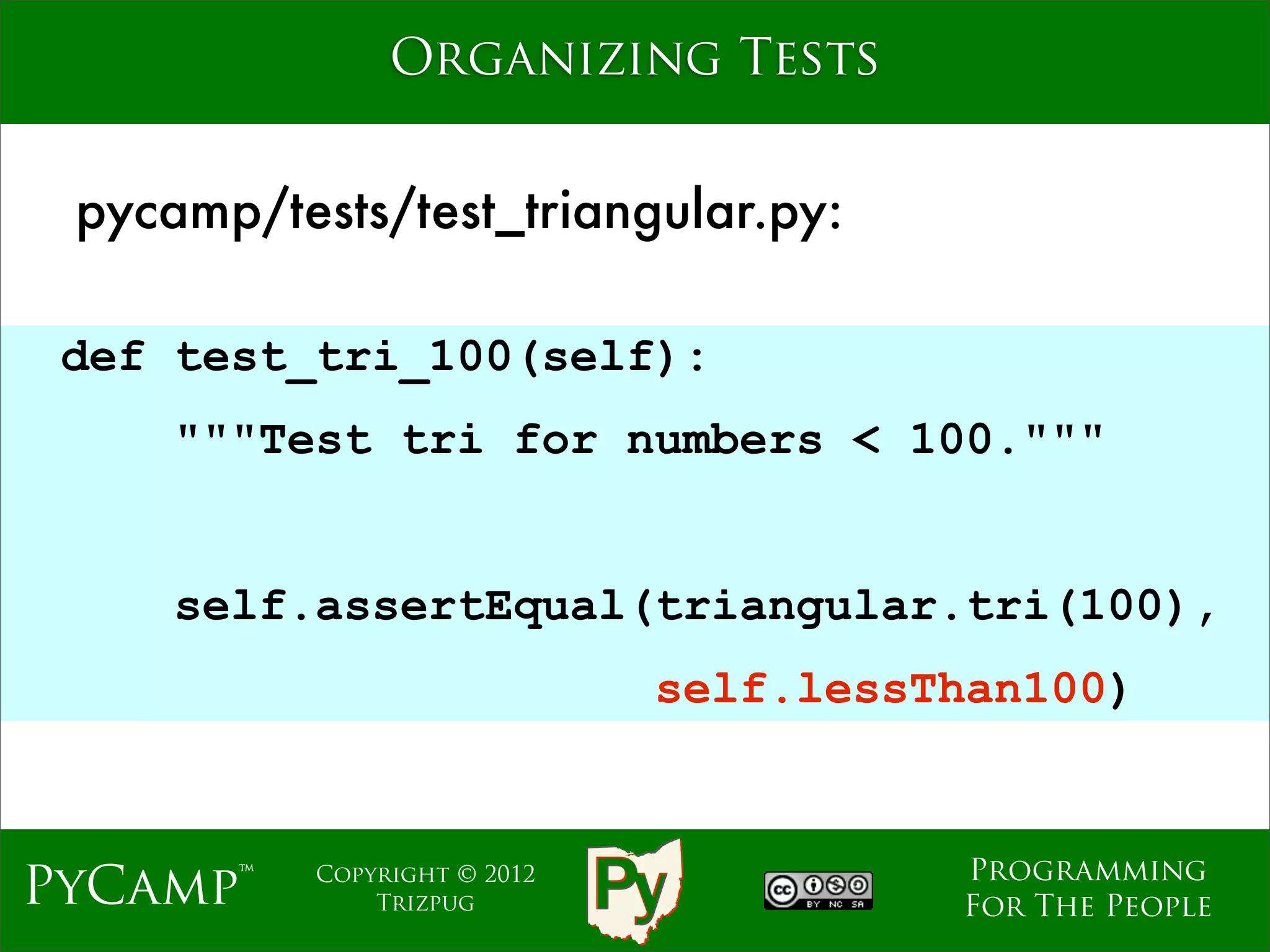 Organizing Tests


 pycamp/tests/test_triangular.py:

 def test_tri_100(self):
     """Test tri for numbers < 100."""
                              Text

     self.assertEqual(triangular.tri(100),
                                self.lessThan100)


                                          Programming
PyCamp™    Copyright © 2012
               Trizpug                    For The People
 