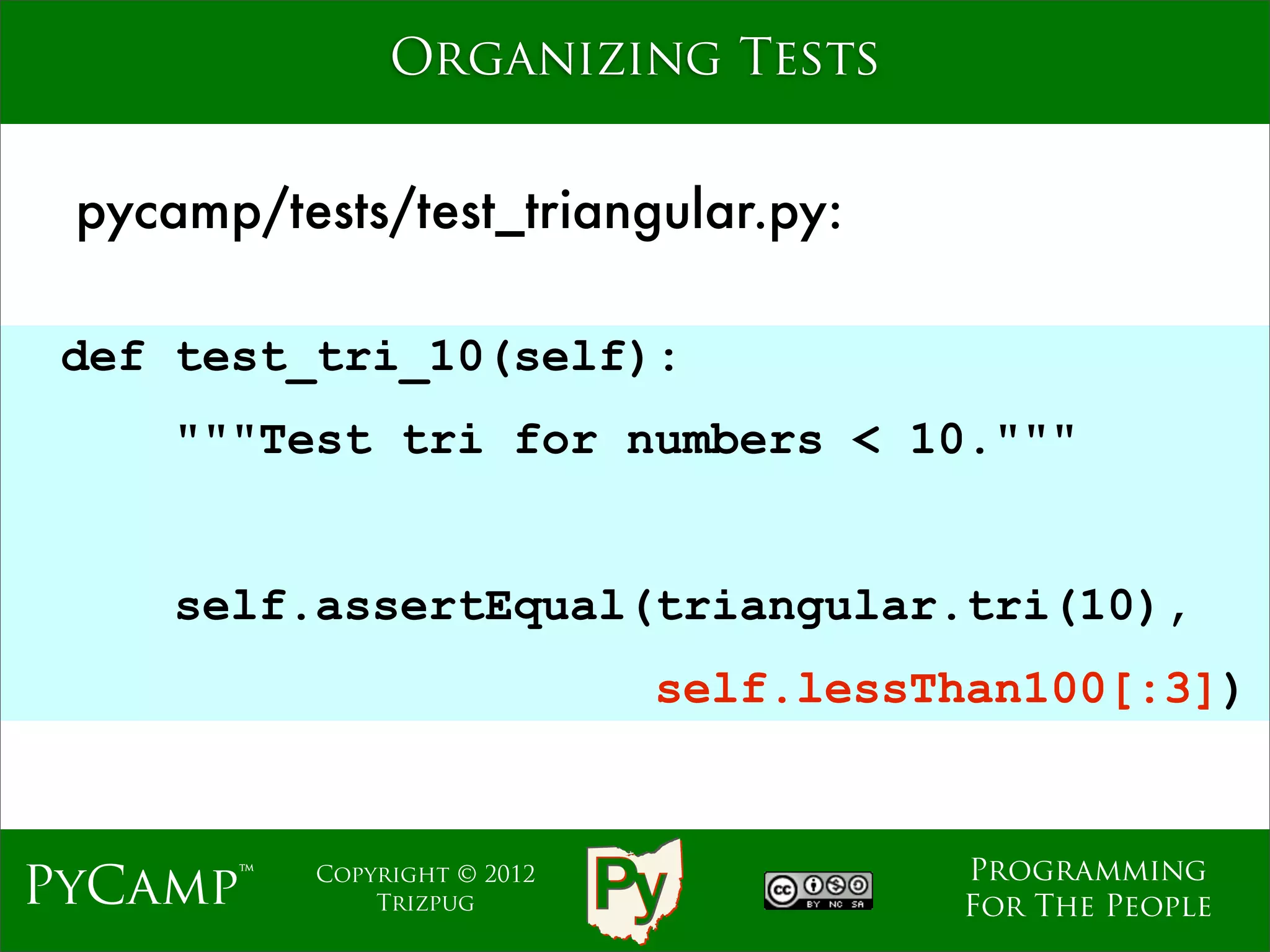 Organizing Tests


 pycamp/tests/test_triangular.py:

 def test_tri_10(self):
     """Test tri for numbers < 10."""
                              Text

     self.assertEqual(triangular.tri(10),
                                self.lessThan100[:3])


                                          Programming
PyCamp™    Copyright © 2012
               Trizpug                    For The People
 