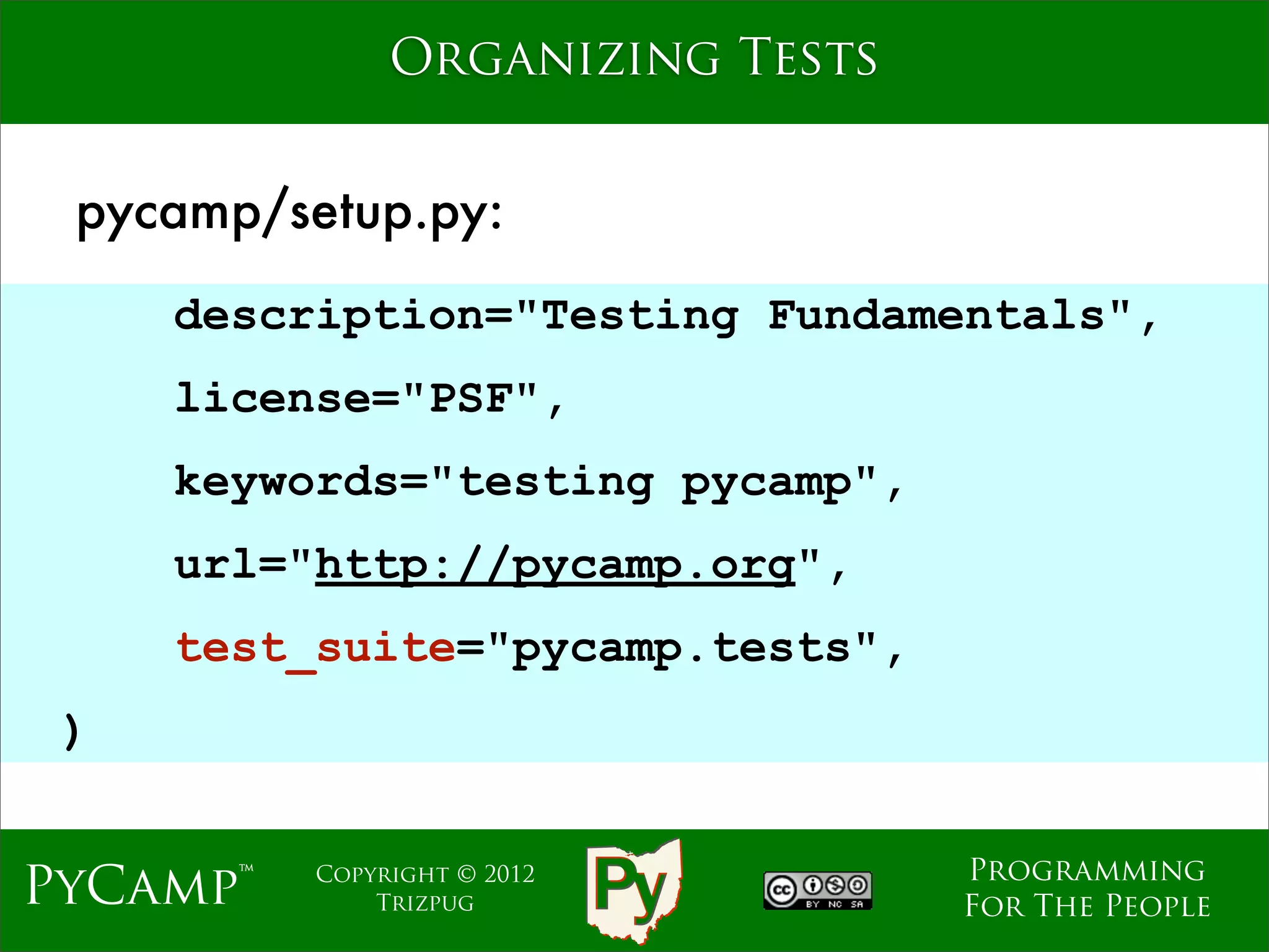 Organizing Tests


 pycamp/setup.py:
     description="Testing Fundamentals",
     license="PSF",
                    Text
     keywords="testing pycamp",
     url="http://pycamp.org",
     test_suite="pycamp.tests",
 )

                                  Programming
PyCamp™   Copyright © 2012
              Trizpug             For The People
 