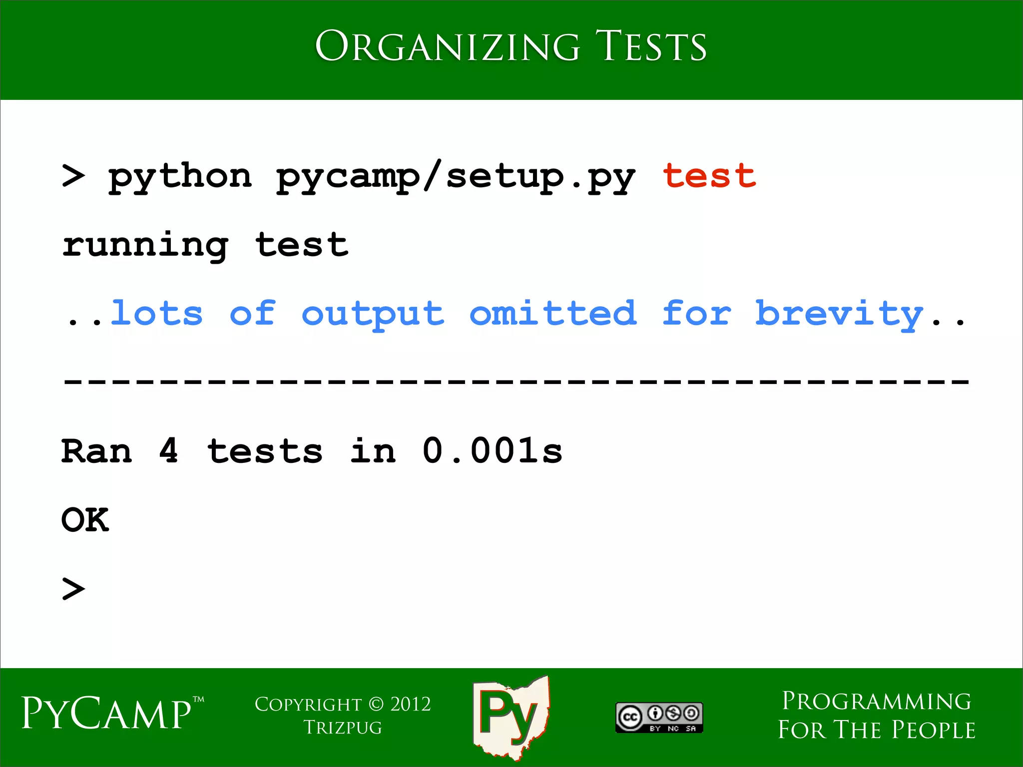 Organizing Tests


 > python pycamp/setup.py test
 running test
 ..lots of output omitted for brevity..
 --------------------------------------
 Ran 4 tests in 0.001s
 OK
 >

                                  Programming
PyCamp™   Copyright © 2012
              Trizpug             For The People
 