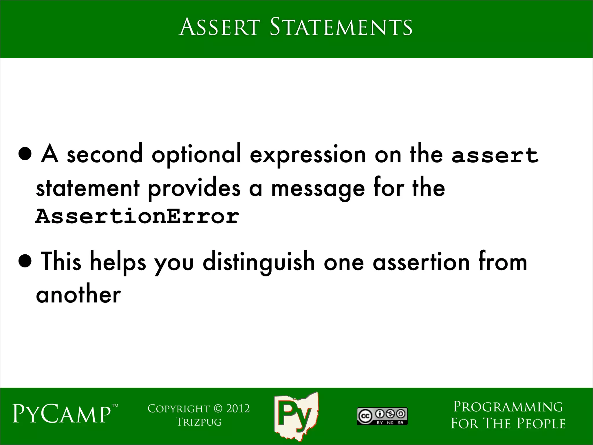 Assert Statements




•A second optional expression on the assert
  statement provides a message for the
  AssertionError

•This helps you distinguish one assertion from
  another



                                         Programming
PyCamp™     Copyright © 2012
                Trizpug                  For The People
 