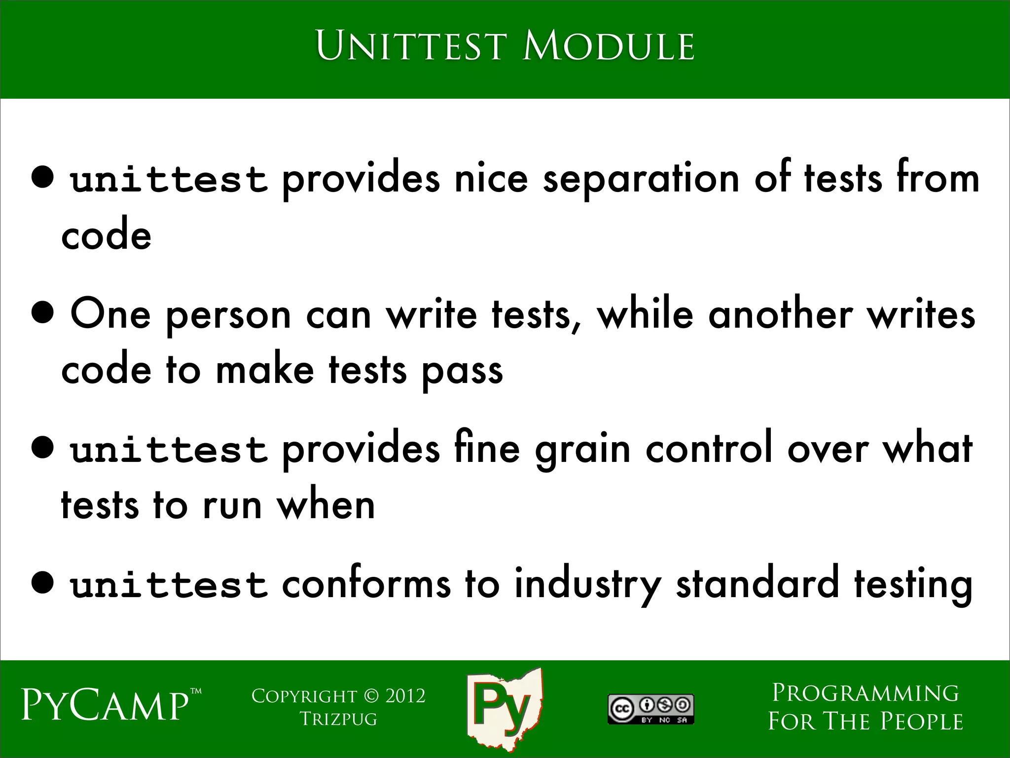 Unittest Module


•unittest provides nice separation of tests from
  code

•One person can write tests, while another writes
  code to make tests pass

•unittest provides ﬁne grain control over what
  tests to run when

•unittest conforms to industry standard testing
                                      Programming
PyCamp™     Copyright © 2012
                Trizpug               For The People
 