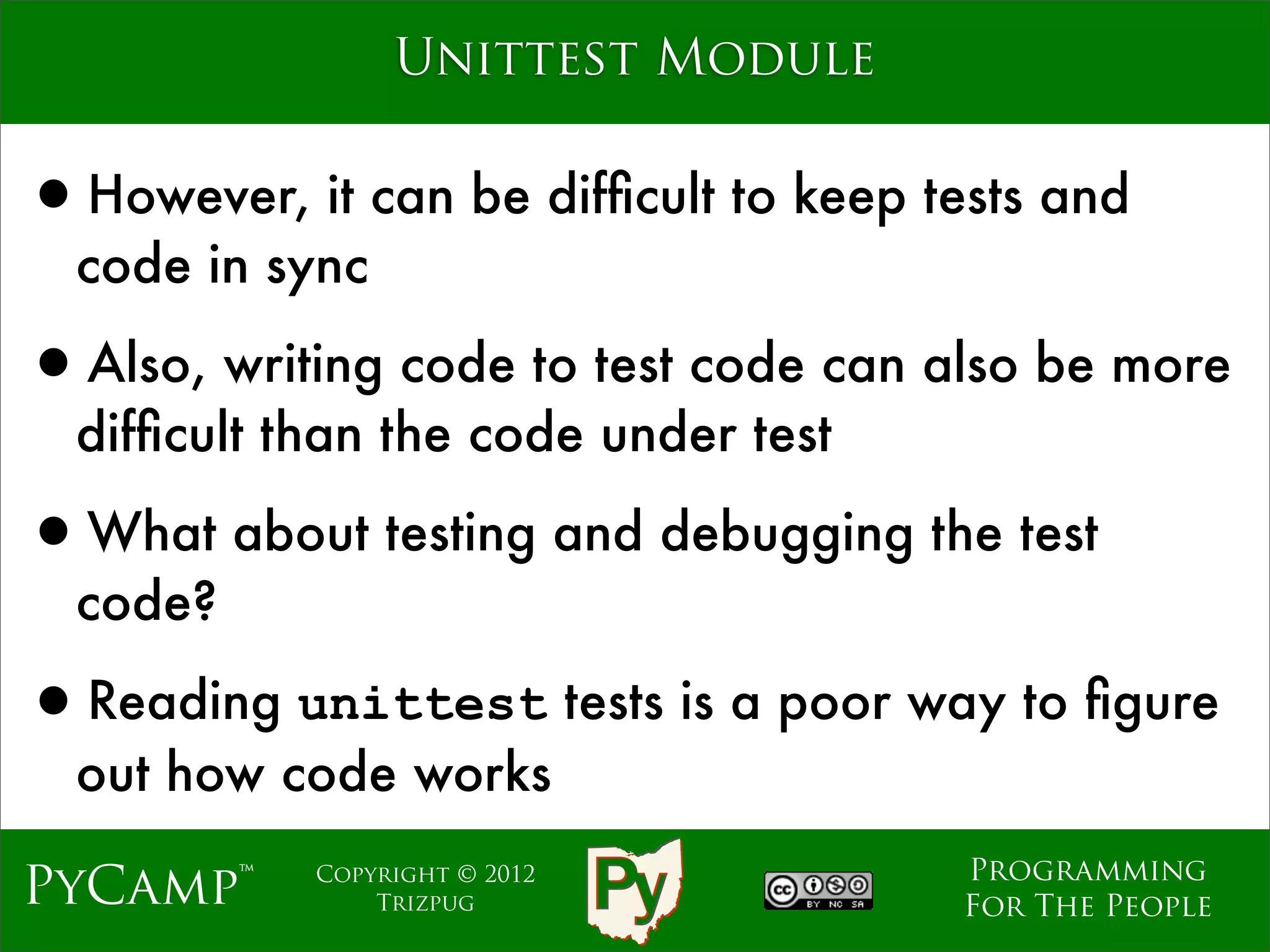 Unittest Module


•However, it can be difﬁcult to keep tests and
  code in sync

•Also, writing code to test code can also be more
  difﬁcult than the code under test

•What about testing and debugging the test
  code?

•Reading unittest tests is a poor way to ﬁgure
  out how code works
                                       Programming
PyCamp™     Copyright © 2012
                Trizpug                For The People
 