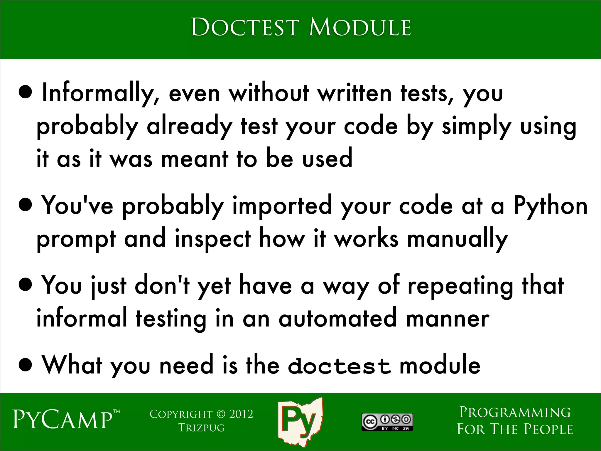 Doctest Module


•Informally, even without written tests, you
  probably already test your code by simply using
  it as it was meant to be used

•You've probably imported your code at a Python
  prompt and inspect how it works manually

•You just don't yet have a way of repeating that
  informal testing in an automated manner

•What you need is the doctest module
                                       Programming
PyCamp™     Copyright © 2012
                Trizpug                For The People
 