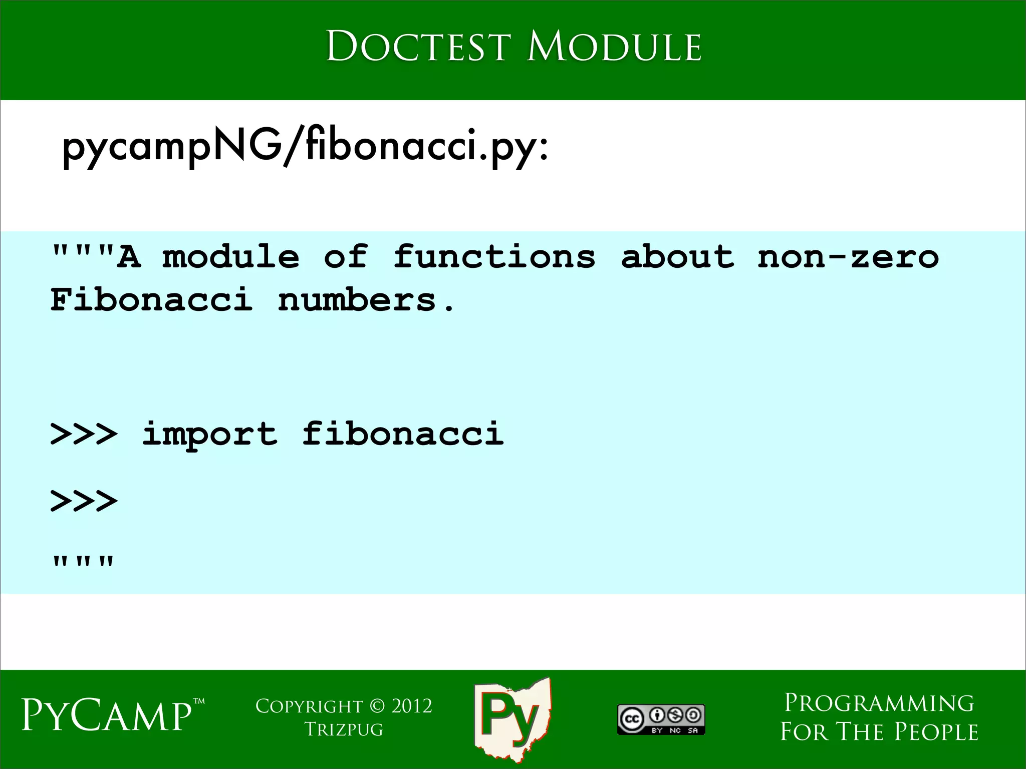 Doctest Module

 pycampNG/ﬁbonacci.py:

 """A module of functions about non-zero
 Fibonacci numbers.

                             Text
 >>> import fibonacci
 >>>
 """


                                    Programming
PyCamp™   Copyright © 2012
              Trizpug               For The People
 