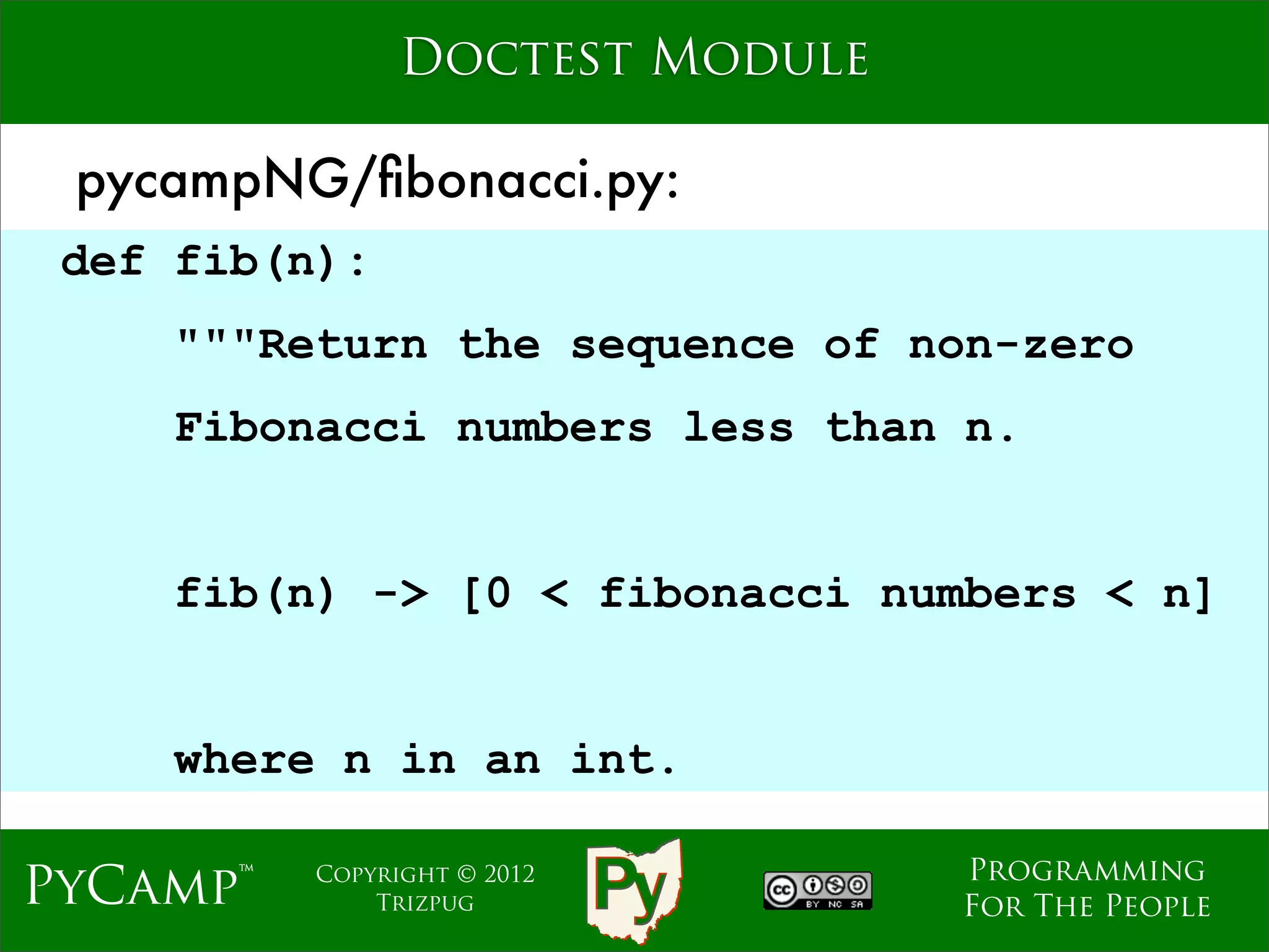 Doctest Module

 pycampNG/ﬁbonacci.py:
 def fib(n):
    """Return the sequence of non-zero
    Fibonacci numbers less than n.
                             Text

    fib(n) -> [0 < fibonacci numbers < n]


    where n in an int.

                                    Programming
PyCamp™   Copyright © 2012
              Trizpug               For The People
 
