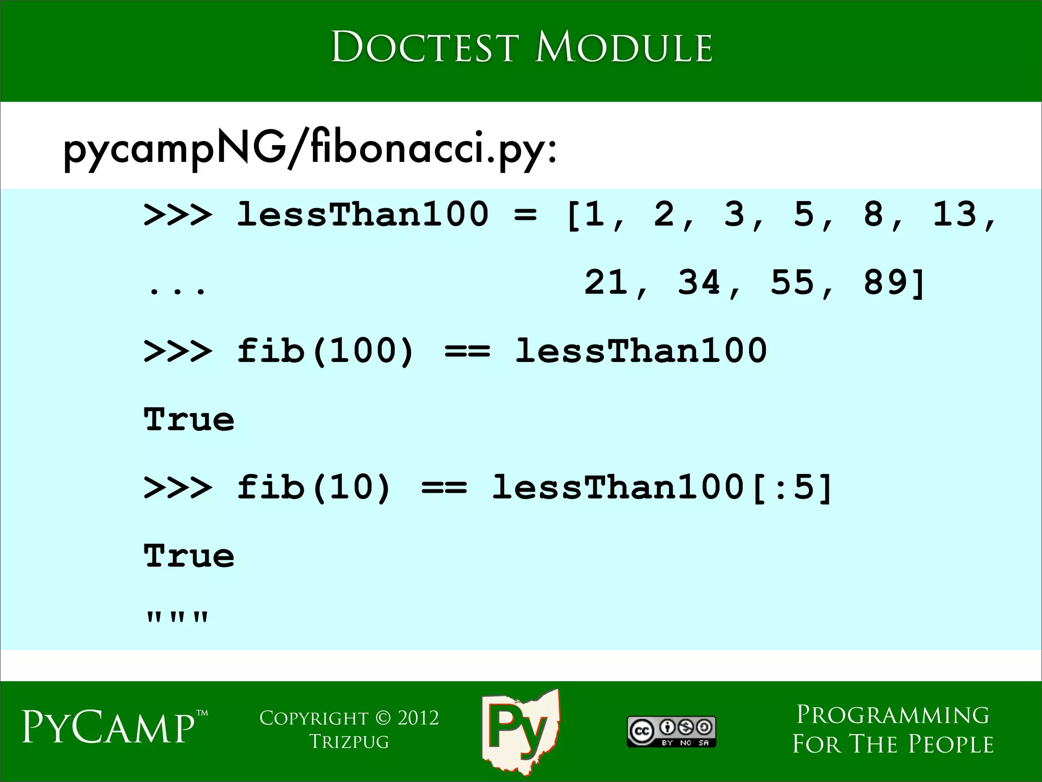 Doctest Module

 pycampNG/ﬁbonacci.py:
    >>> lessThan100 = [1, 2, 3, 5, 8, 13,
    ...                              21, 34, 55, 89]
    >>> fib(100) == lessThan100
                              Text
    True
    >>> fib(10) == lessThan100[:5]
    True
    """

                                             Programming
PyCamp™    Copyright © 2012
               Trizpug                       For The People
 