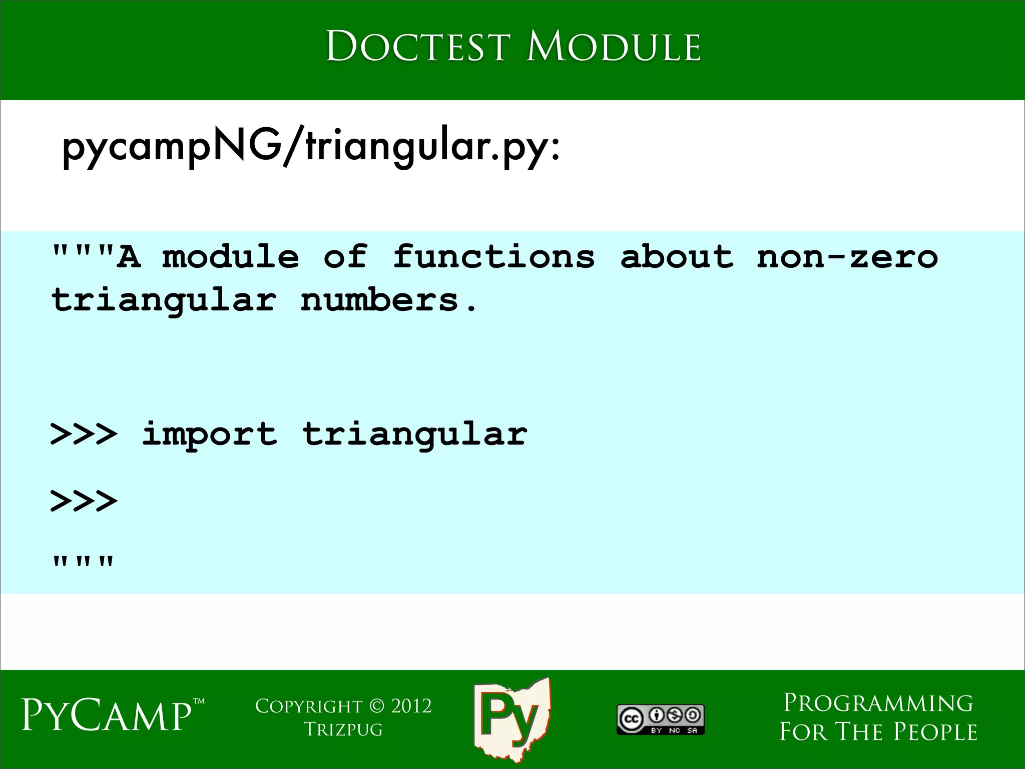 Doctest Module

 pycampNG/triangular.py:

 """A module of functions about non-zero
 triangular numbers.

                             Text
 >>> import triangular
 >>>
 """


                                    Programming
PyCamp™   Copyright © 2012
              Trizpug               For The People
 