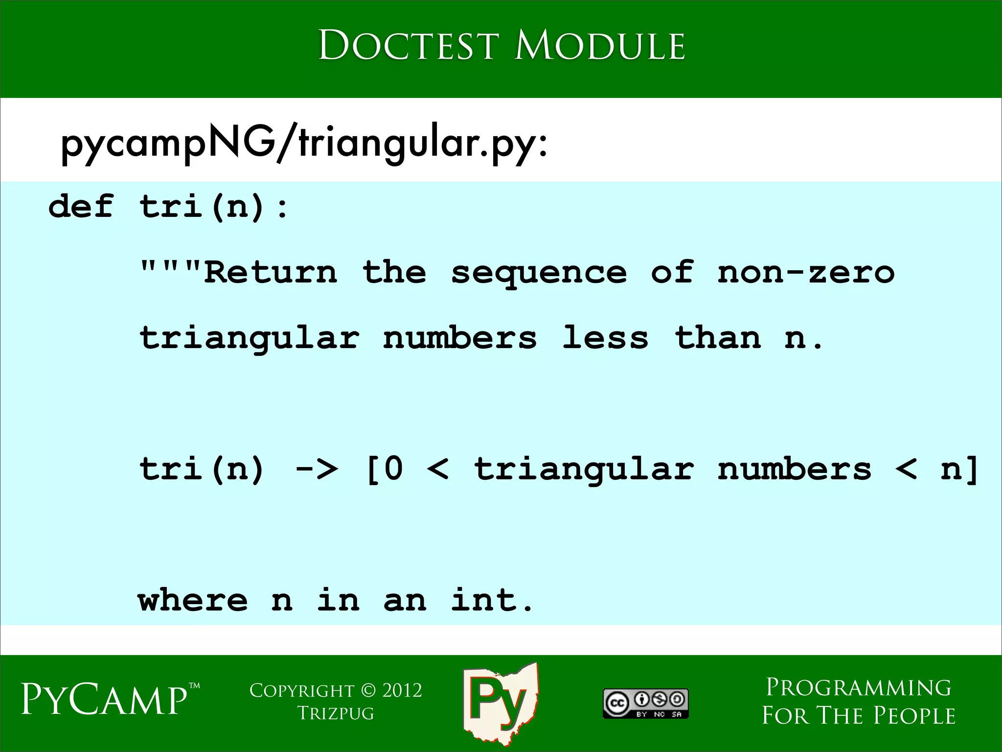 Doctest Module

 pycampNG/triangular.py:
 def tri(n):
    """Return the sequence of non-zero
    triangular numbers less than n.
                             Text

    tri(n) -> [0 < triangular numbers < n]


    where n in an int.

                                    Programming
PyCamp™   Copyright © 2012
              Trizpug               For The People
 