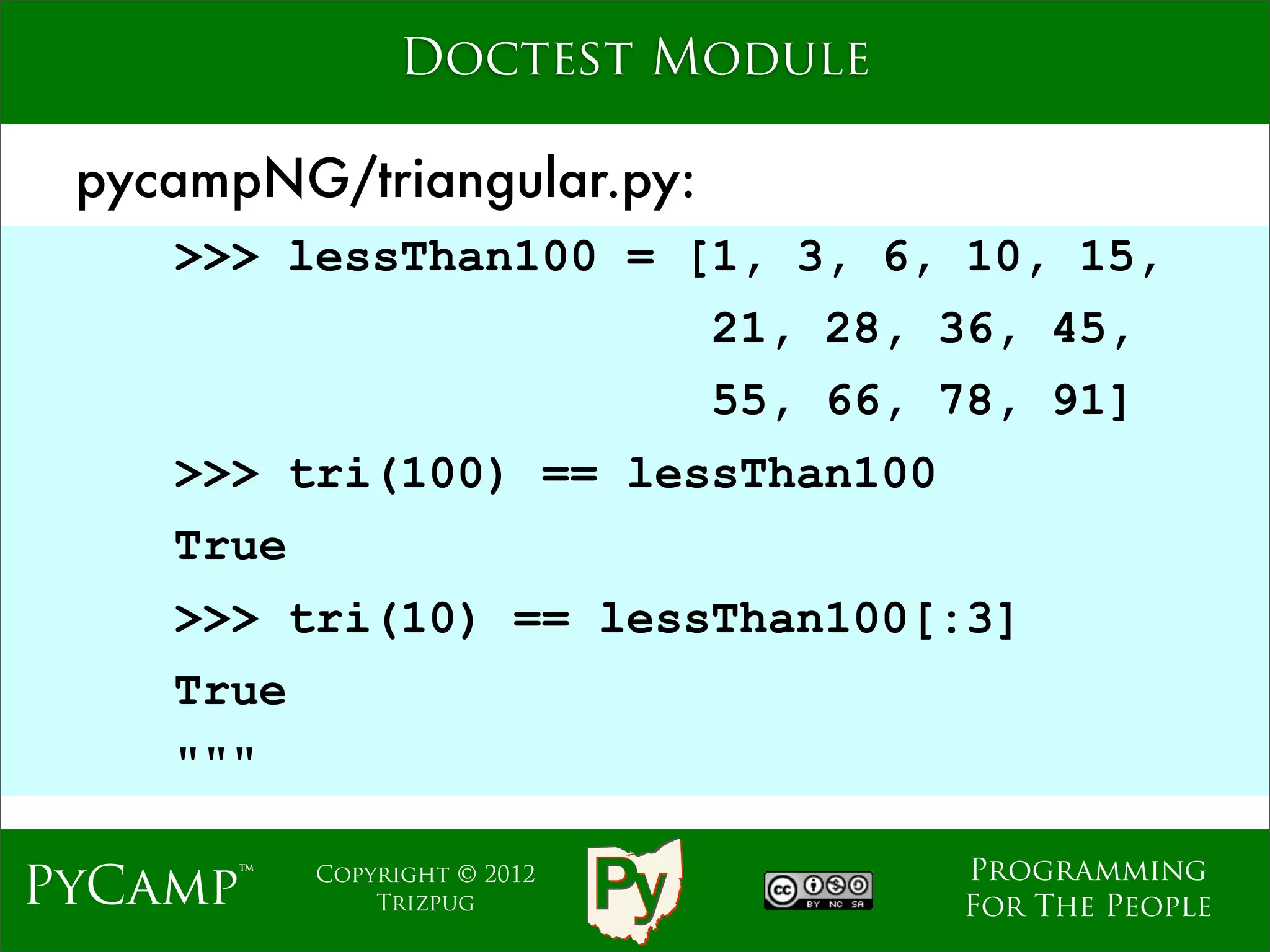 Doctest Module

 pycampNG/triangular.py:
    >>> lessThan100 = [1, 3, 6, 10, 15,
                              21, 28, 36, 45,
                              55, 66, 78, 91]
                   Text
    >>> tri(100) == lessThan100
    True
    >>> tri(10) == lessThan100[:3]
    True
    """

                                      Programming
PyCamp™    Copyright © 2012
               Trizpug                For The People
 
