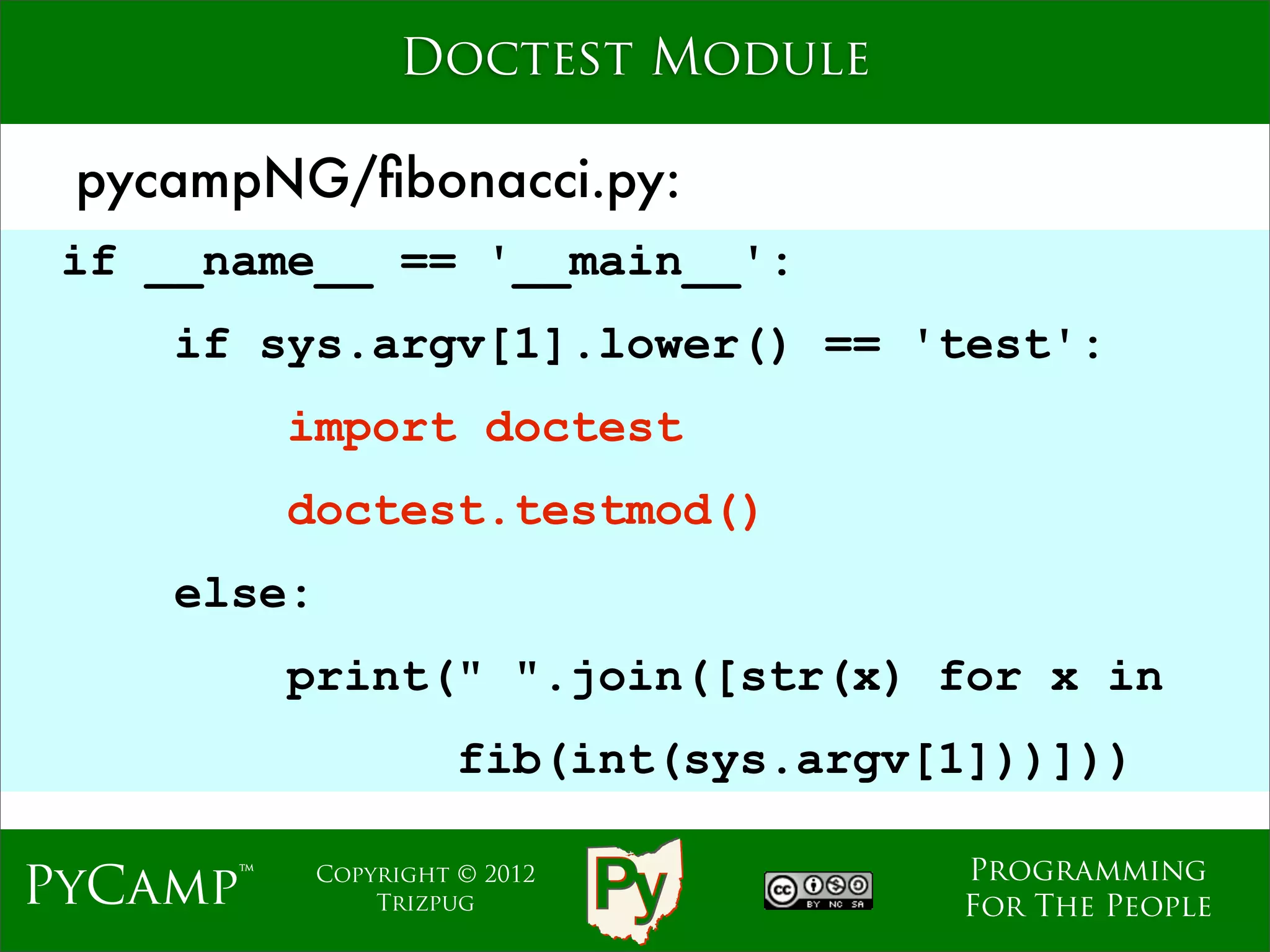 Doctest Module

 pycampNG/ﬁbonacci.py:
 if __name__ == '__main__':
    if sys.argv[1].lower() == 'test':
          import doctest
                               Text
          doctest.testmod()
    else:
          print(" ".join([str(x) for x in
                      fib(int(sys.argv[1]))]))

                                       Programming
PyCamp™     Copyright © 2012
                Trizpug                For The People
 