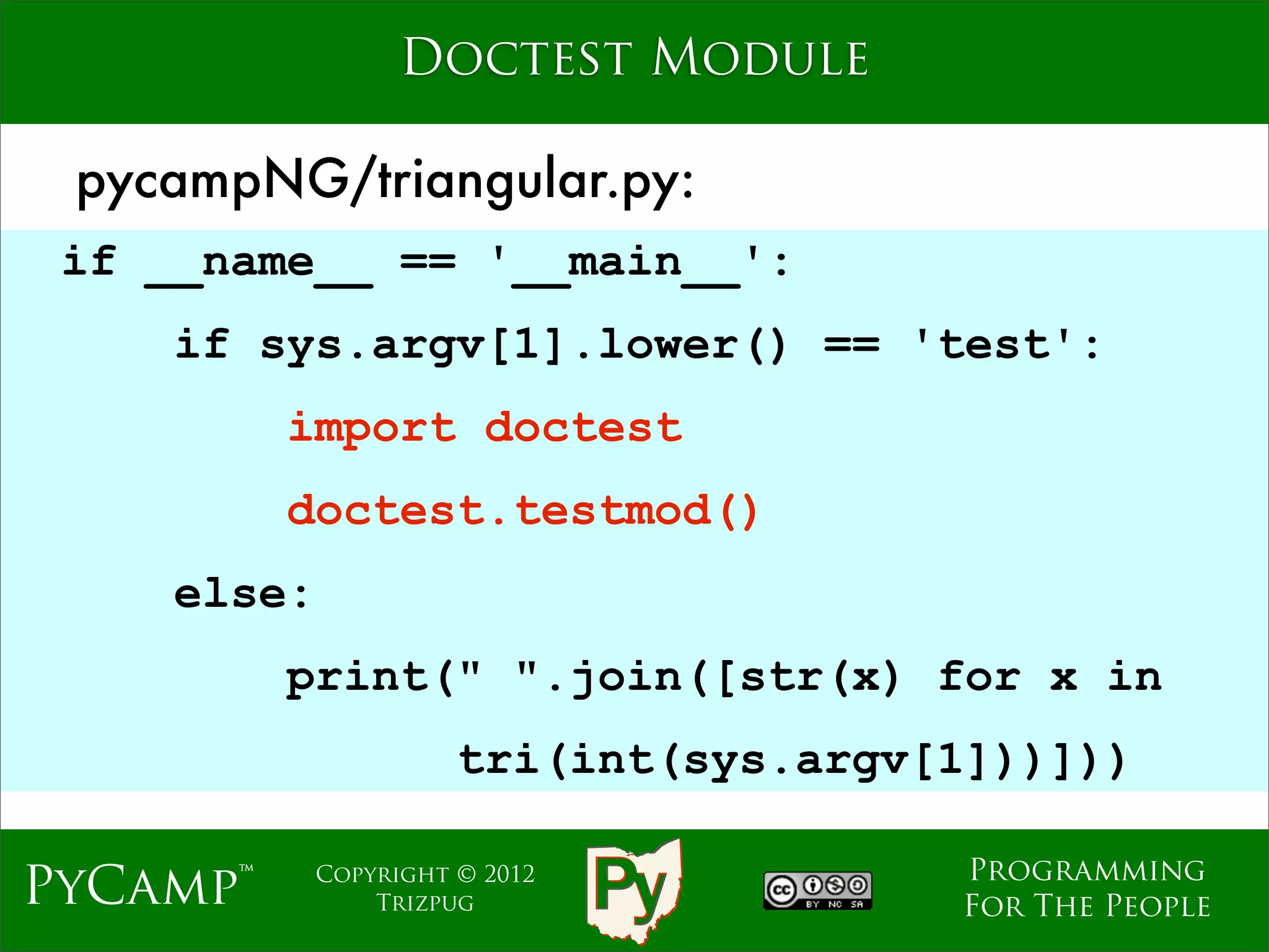 Doctest Module

 pycampNG/triangular.py:
 if __name__ == '__main__':
    if sys.argv[1].lower() == 'test':
          import doctest
                               Text
          doctest.testmod()
    else:
          print(" ".join([str(x) for x in
                      tri(int(sys.argv[1]))]))

                                       Programming
PyCamp™     Copyright © 2012
                Trizpug                For The People
 