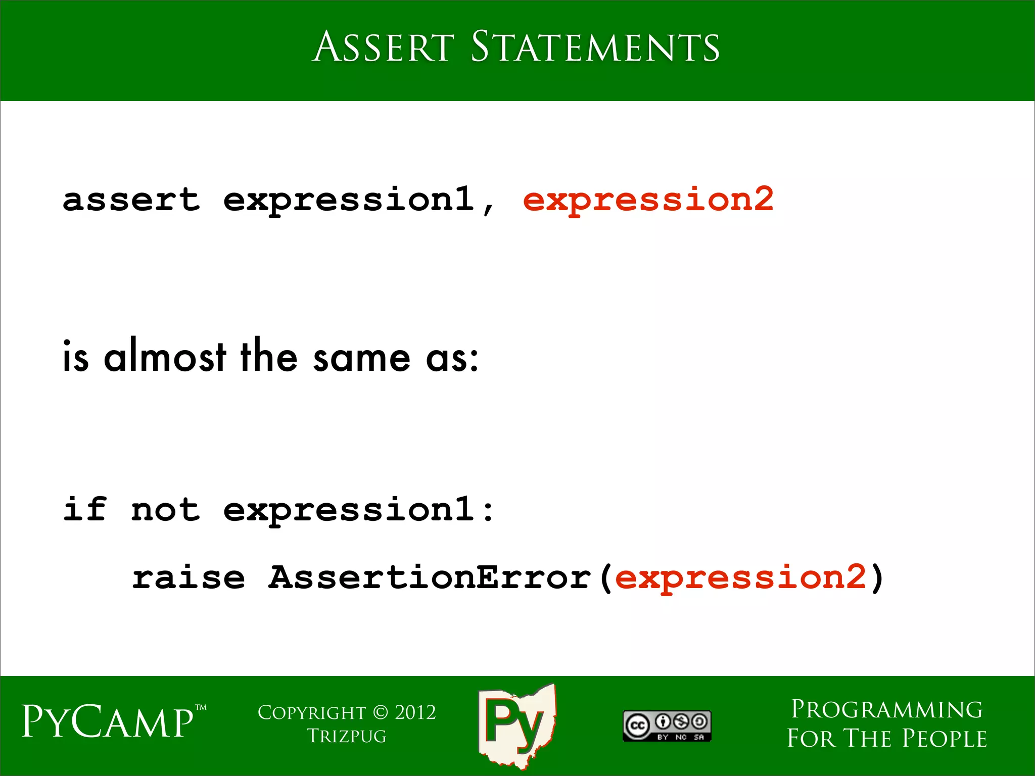 Assert Statements


 assert expression1, expression2



 is almost the same as:


 if not expression1:
    raise AssertionError(expression2)


                                   Programming
PyCamp™    Copyright © 2012
               Trizpug             For The People
 