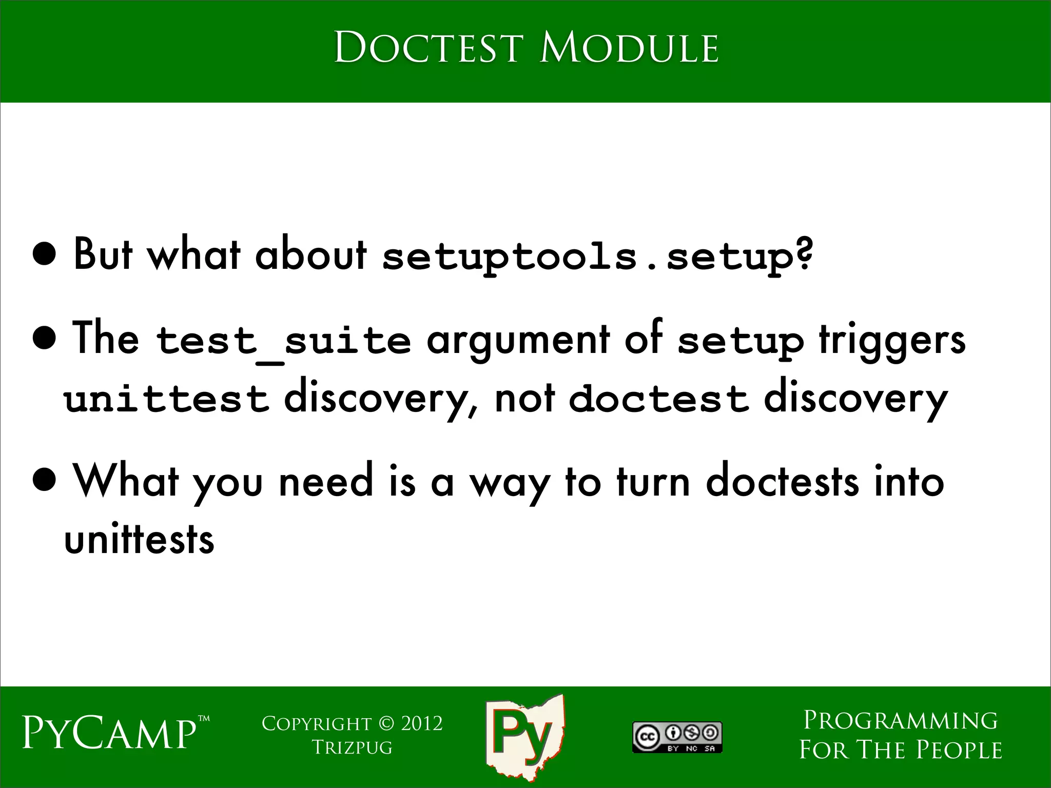 Doctest Module




•But what about setuptools.setup?
•The test_suite argument of setup triggers
  unittest discovery, not doctest discovery

•What you need is a way to turn doctests into
  unittests



                                     Programming
PyCamp™       Copyright © 2012
                  Trizpug            For The People
 