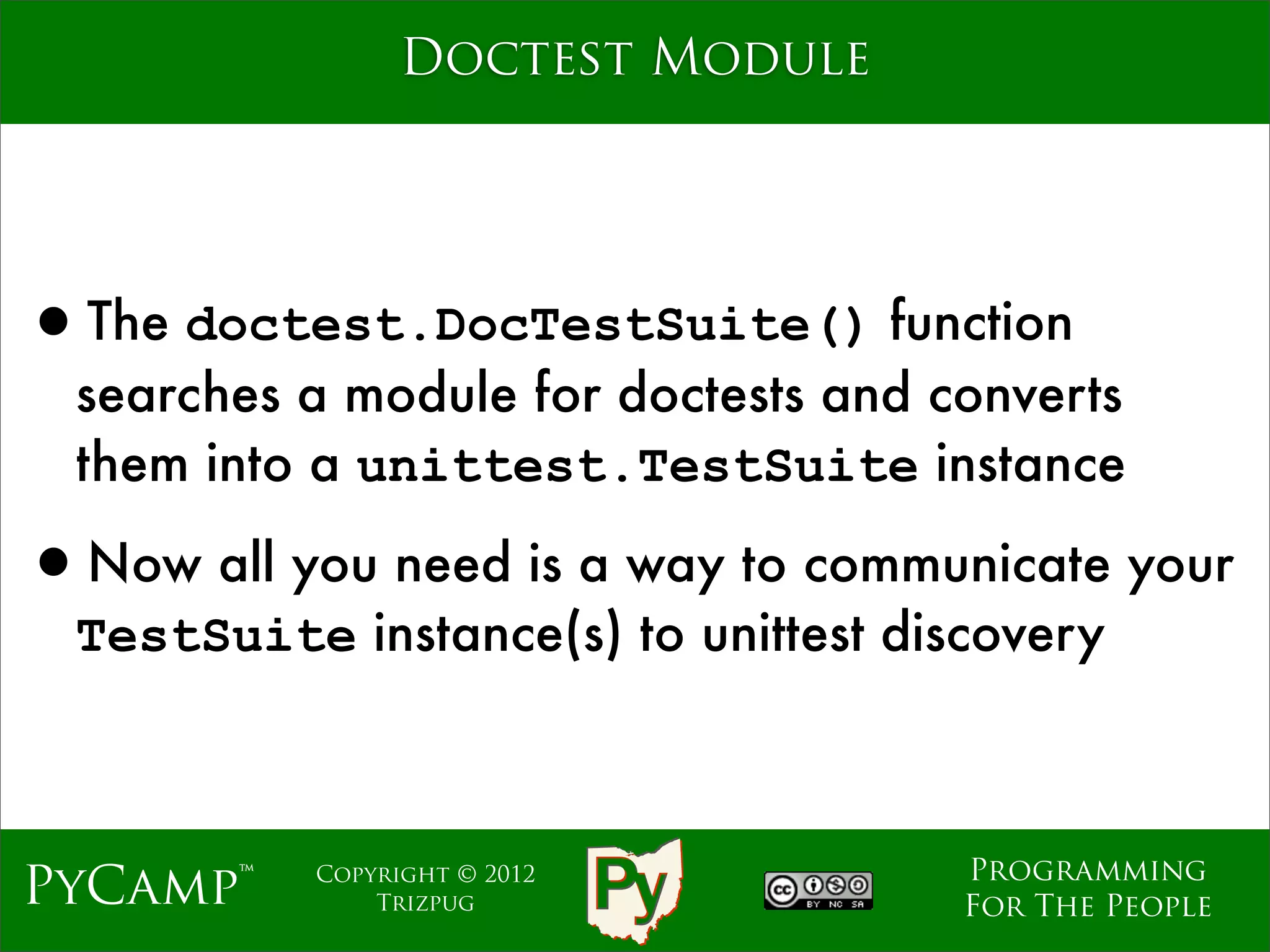 Doctest Module




•The doctest.DocTestSuite() function
  searches a module for doctests and converts
  them into a unittest.TestSuite instance

•Now all you need is a way to communicate your
  TestSuite instance(s) to unittest discovery



                                       Programming
PyCamp™     Copyright © 2012
                Trizpug                For The People
 