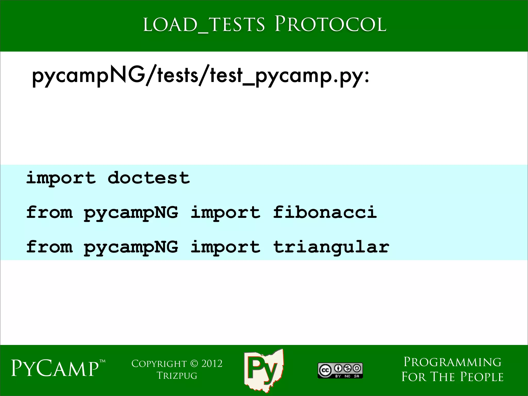 load_tests Protocol

 pycampNG/tests/test_pycamp.py:



 import doctest
                             Text
 from pycampNG import fibonacci
 from pycampNG import triangular




                                    Programming
PyCamp™   Copyright © 2012
              Trizpug               For The People
 