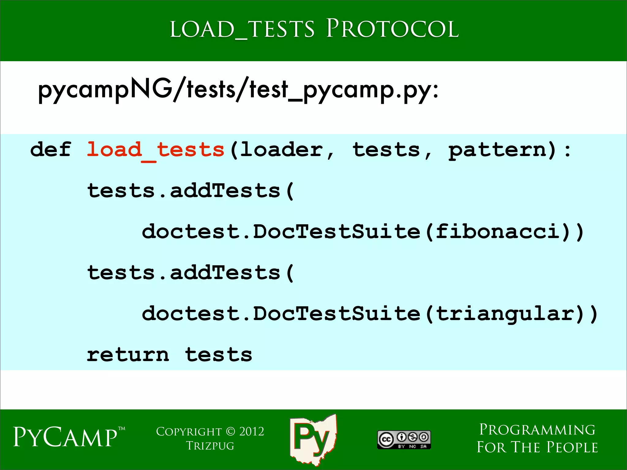 load_tests Protocol

 pycampNG/tests/test_pycamp.py:

 def load_tests(loader, tests, pattern):
    tests.addTests(
          doctest.DocTestSuite(fibonacci))
                     Text
    tests.addTests(
          doctest.DocTestSuite(triangular))
    return tests


                                  Programming
PyCamp™    Copyright © 2012
               Trizpug            For The People
 