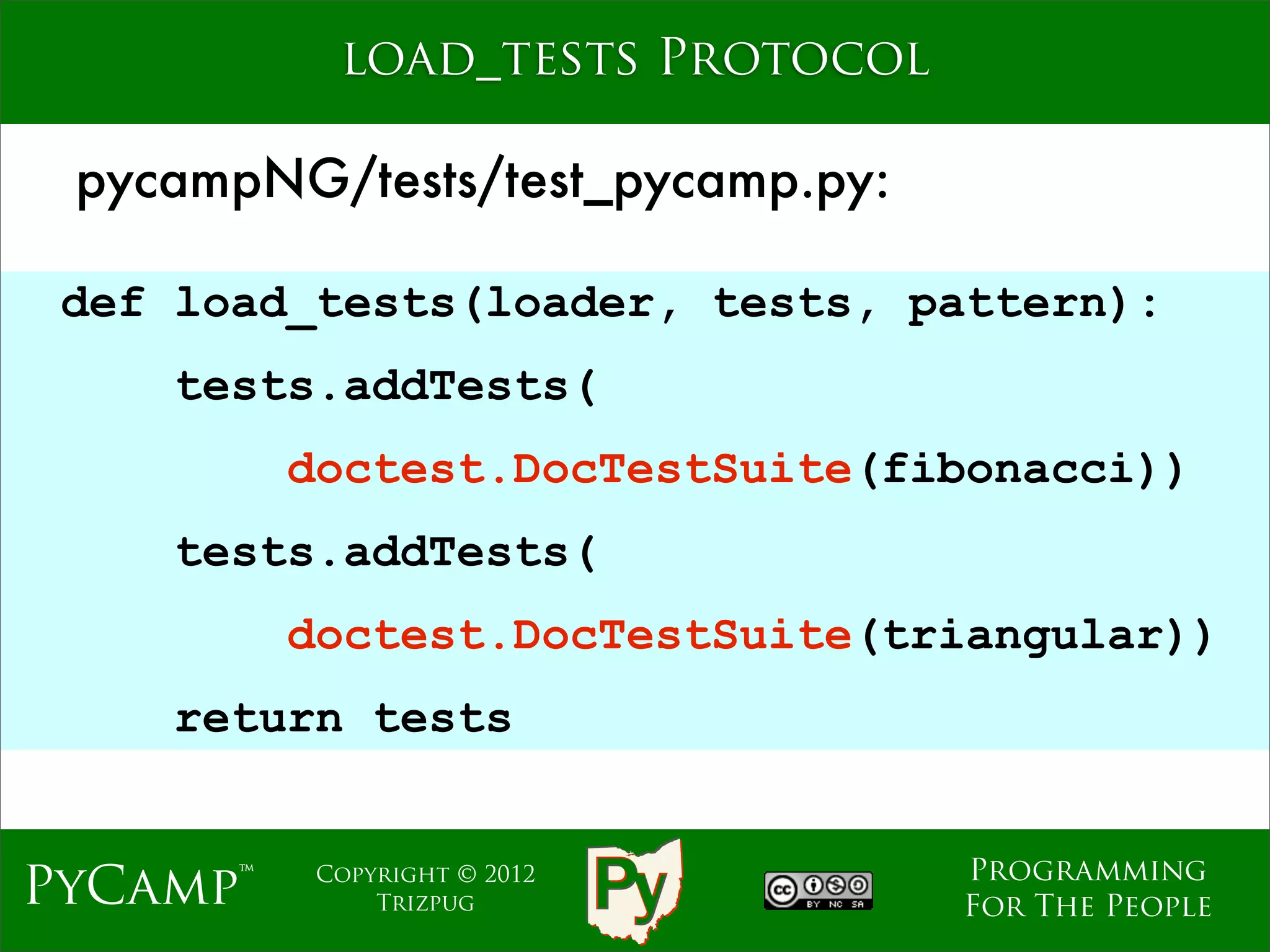 load_tests Protocol

 pycampNG/tests/test_pycamp.py:

 def load_tests(loader, tests, pattern):
    tests.addTests(
          doctest.DocTestSuite(fibonacci))
                     Text
    tests.addTests(
          doctest.DocTestSuite(triangular))
    return tests


                                  Programming
PyCamp™    Copyright © 2012
               Trizpug            For The People
 