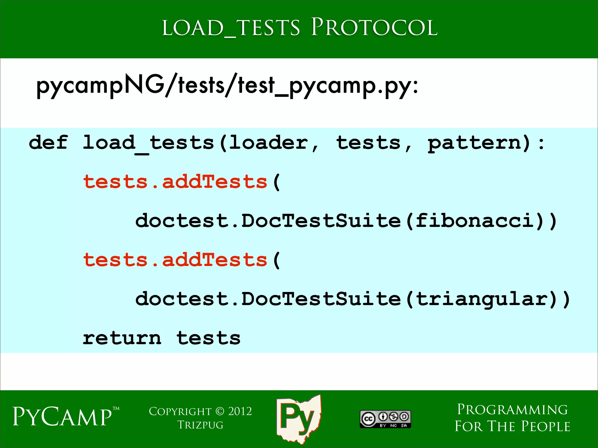 load_tests Protocol

 pycampNG/tests/test_pycamp.py:

 def load_tests(loader, tests, pattern):
     tests.addTests(
          doctest.DocTestSuite(fibonacci))
                     Text
     tests.addTests(
          doctest.DocTestSuite(triangular))
    return tests


                                  Programming
PyCamp™    Copyright © 2012
               Trizpug            For The People
 