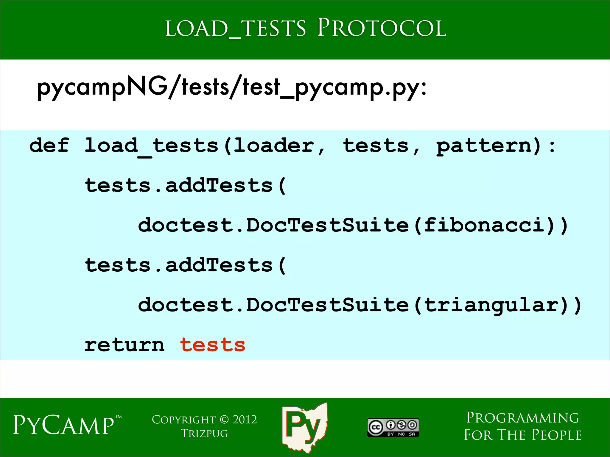 load_tests Protocol

 pycampNG/tests/test_pycamp.py:

 def load_tests(loader, tests, pattern):
    tests.addTests(
          doctest.DocTestSuite(fibonacci))
                     Text
    tests.addTests(
          doctest.DocTestSuite(triangular))
    return tests


                                  Programming
PyCamp™    Copyright © 2012
               Trizpug            For The People
 