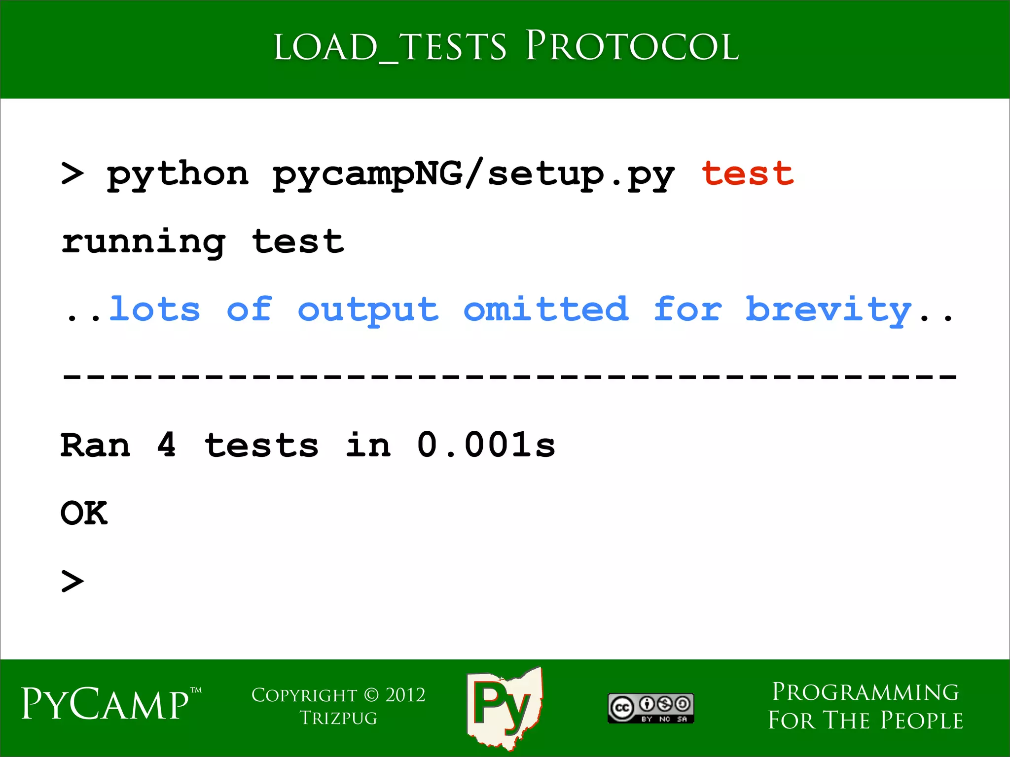 load_tests Protocol


 > python pycampNG/setup.py test
 running test
 ..lots of output omitted for brevity..
 --------------------------------------
 Ran 4 tests in 0.001s
 OK
 >

                                 Programming
PyCamp™   Copyright © 2012
              Trizpug            For The People
 