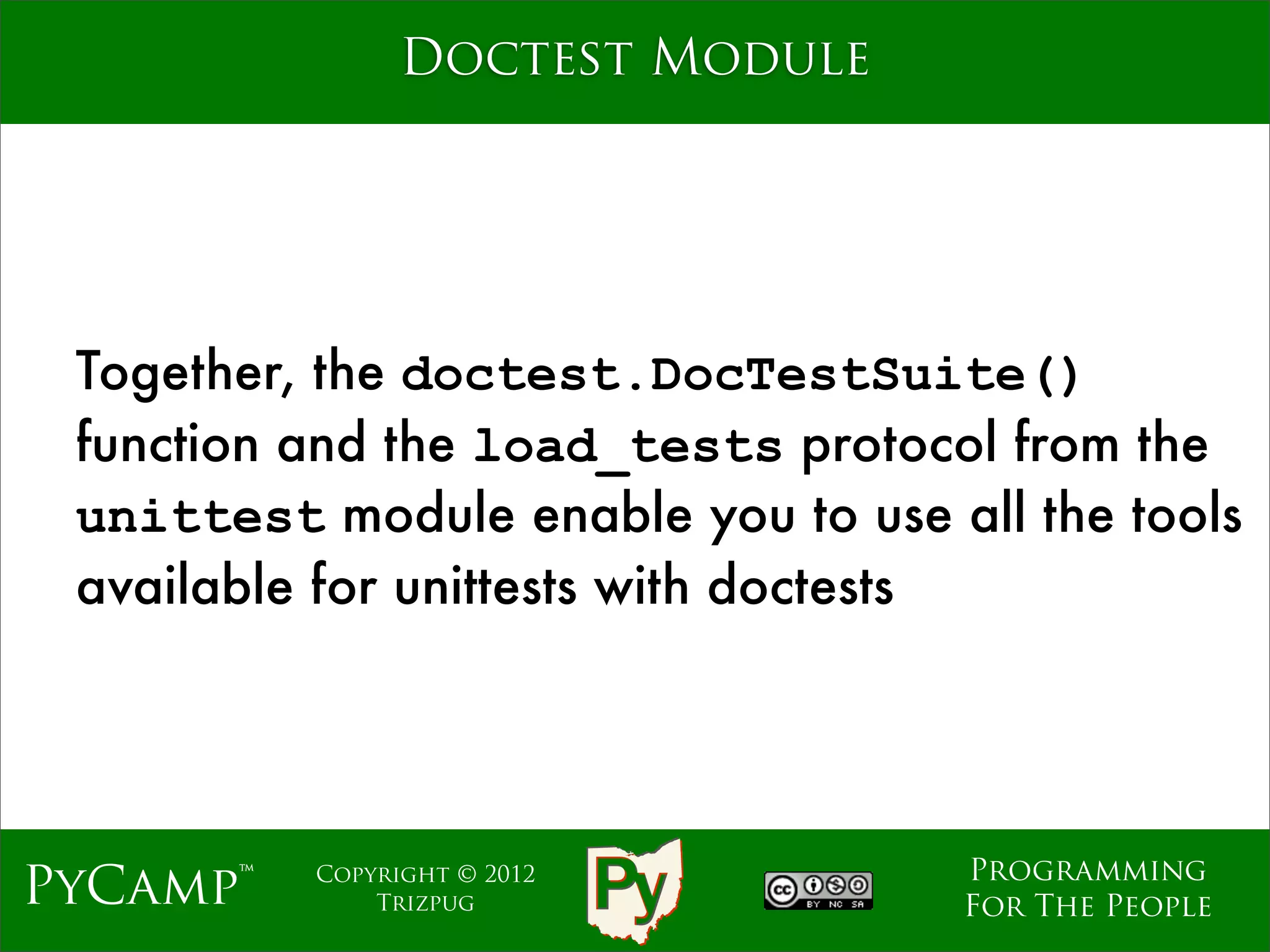 Doctest Module




 Together, the doctest.DocTestSuite()
 function and the load_tests protocol from the
 unittest module enable you to use all the tools
 available for unittests with doctests




                                    Programming
PyCamp™   Copyright © 2012
              Trizpug               For The People
 