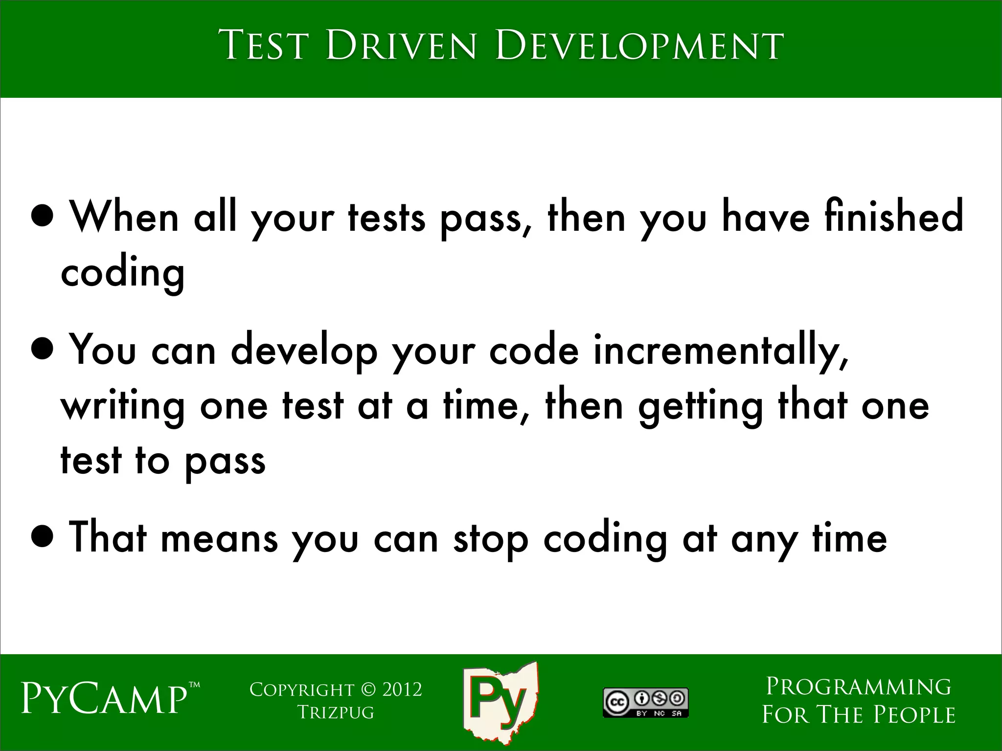 Test Driven Development



•When all your tests pass, then you have ﬁnished
  coding

•You can develop your code incrementally,
  writing one test at a time, then getting that one
  test to pass

•That means you can stop coding at any time
                                         Programming
PyCamp™     Copyright © 2012
                Trizpug                  For The People
 