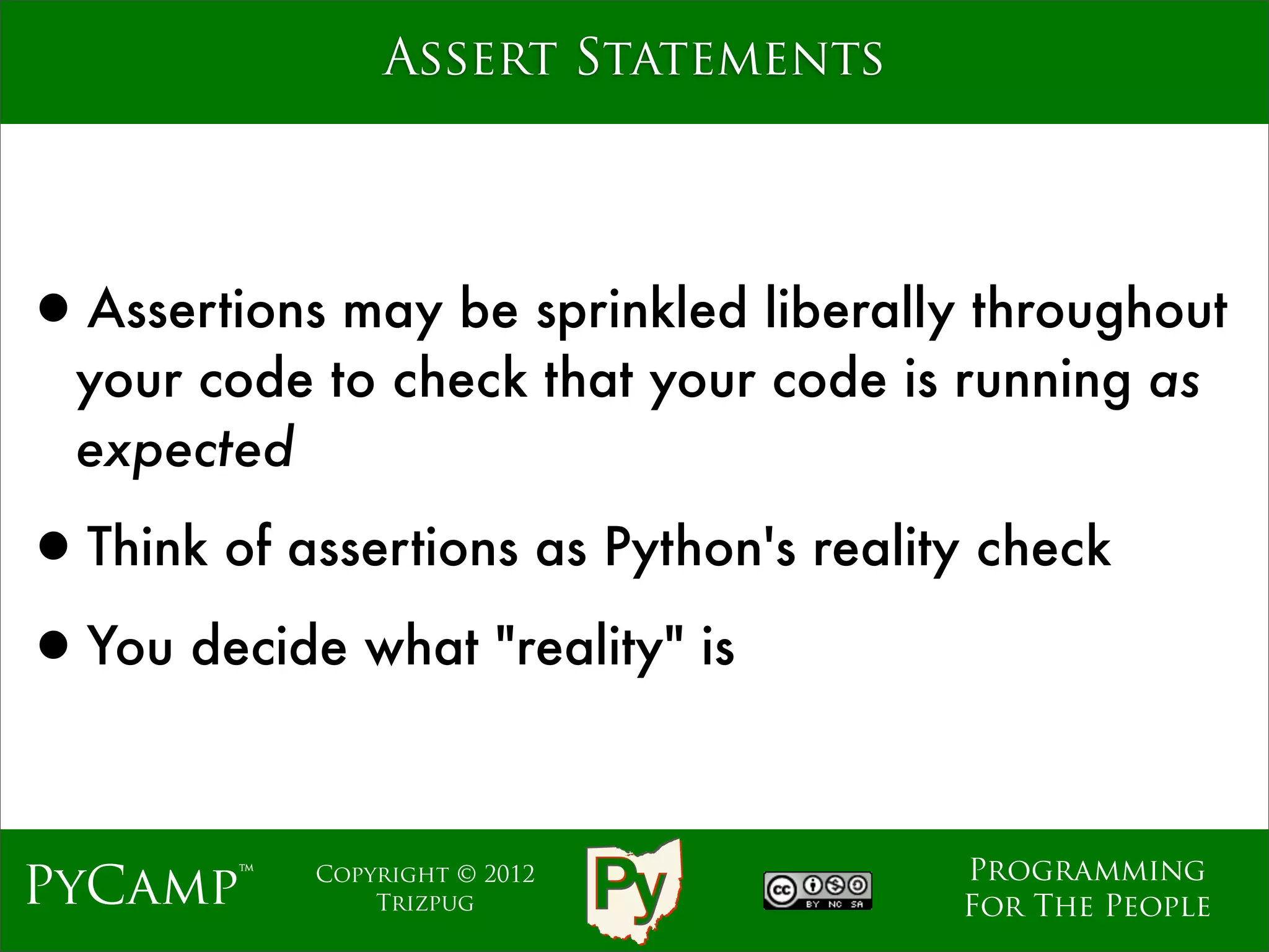 Assert Statements




•Assertions may be sprinkled liberally throughout
  your code to check that your code is running as
  expected

•Think of assertions as Python's reality check
•You decide what "reality" is

                                       Programming
PyCamp™     Copyright © 2012
                Trizpug                For The People
 