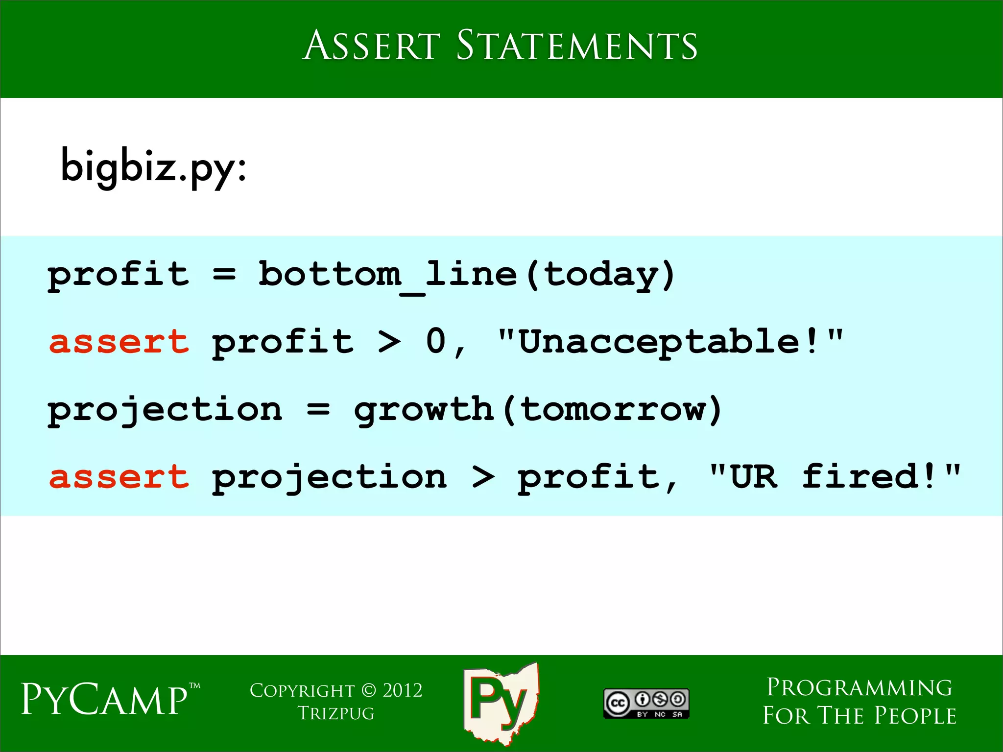 Assert Statements


 bigbiz.py:

 profit = bottom_line(today)
 assert profit > 0, "Unacceptable!"
 projection = growth(tomorrow)
 assert projection > profit, "UR fired!"




                                      Programming
PyCamp™       Copyright © 2012
                  Trizpug             For The People
 