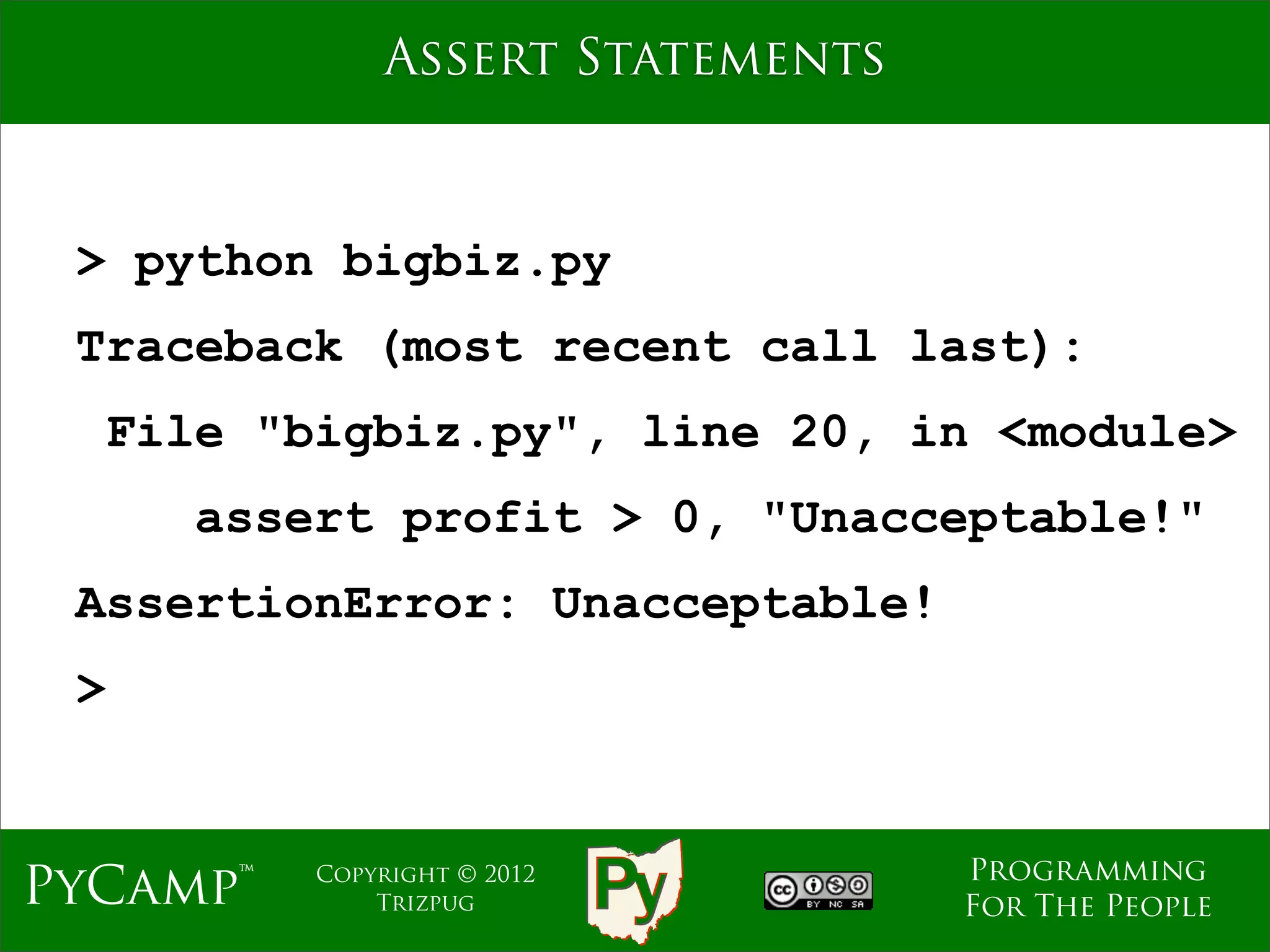 Assert Statements



 > python bigbiz.py
 Traceback (most recent call last):
  File "bigbiz.py", line 20, in <module>
     assert profit > 0, "Unacceptable!"
 AssertionError: Unacceptable!
 >


                                  Programming
PyCamp™   Copyright © 2012
              Trizpug             For The People
 