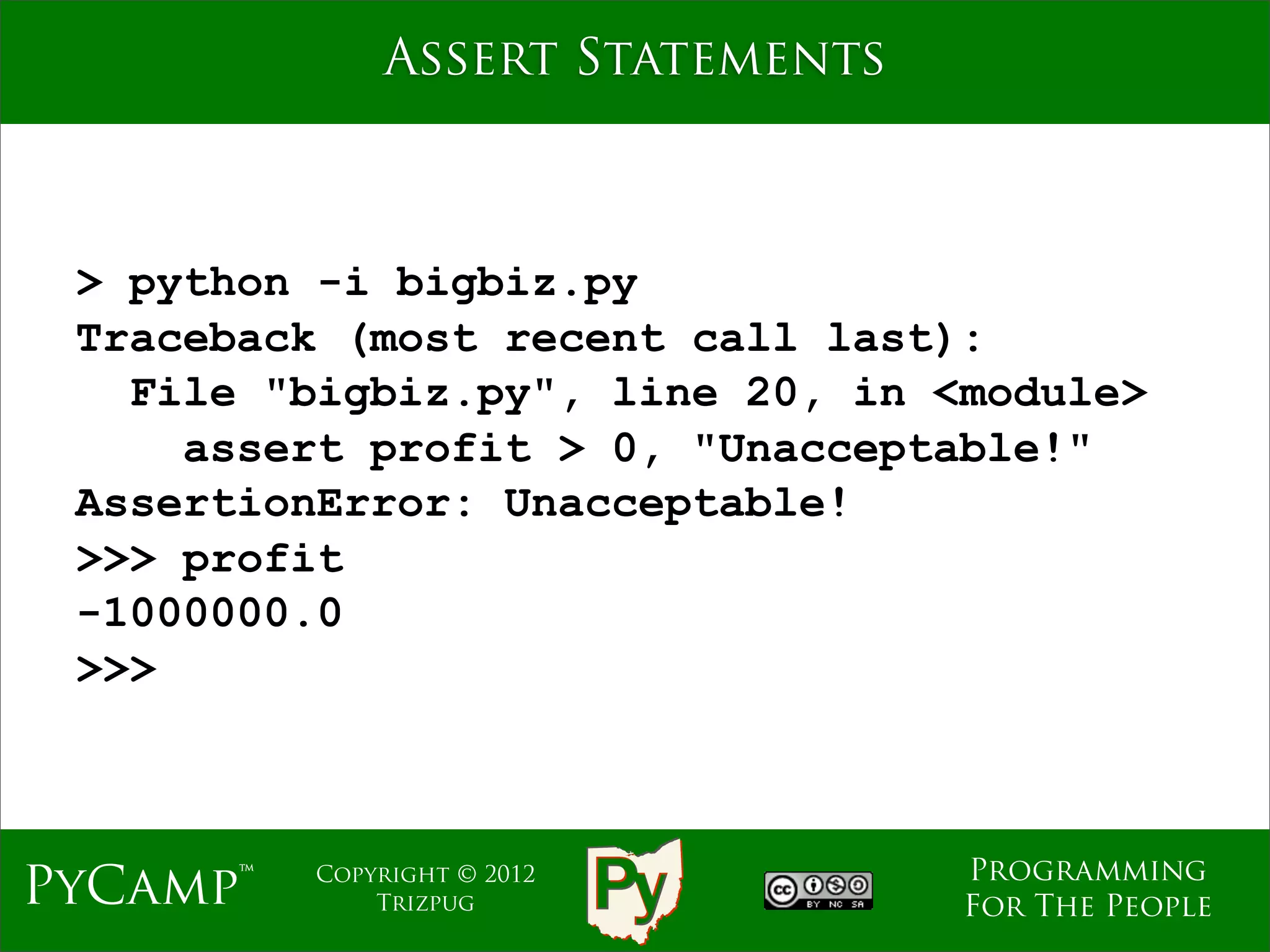 Assert Statements



 > python -i bigbiz.py
 Traceback (most recent call last):
   File "bigbiz.py", line 20, in <module>
     assert profit > 0, "Unacceptable!"
 AssertionError: Unacceptable!
 >>> profit
 -1000000.0
 >>>



                                  Programming
PyCamp™   Copyright © 2012
              Trizpug             For The People
 