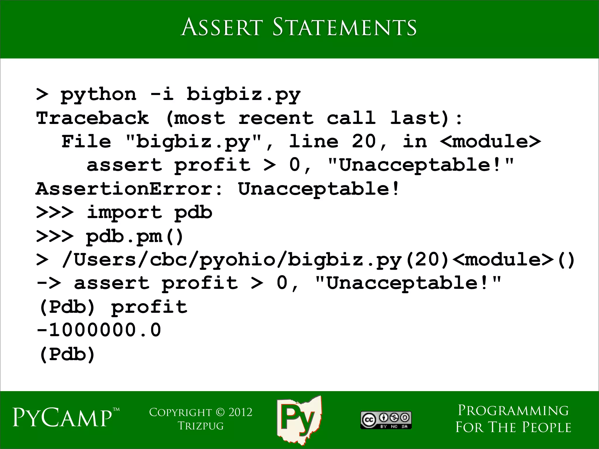 Assert Statements

 > python -i bigbiz.py
 Traceback (most recent call last):
   File "bigbiz.py", line 20, in <module>
     assert profit > 0, "Unacceptable!"
 AssertionError: Unacceptable!
 >>> import pdb
 >>> pdb.pm()
 > /Users/cbc/pyohio/bigbiz.py(20)<module>()
 -> assert profit > 0, "Unacceptable!"
 (Pdb) profit
 -1000000.0
 (Pdb)

                                  Programming
PyCamp™   Copyright © 2012
              Trizpug             For The People
 
