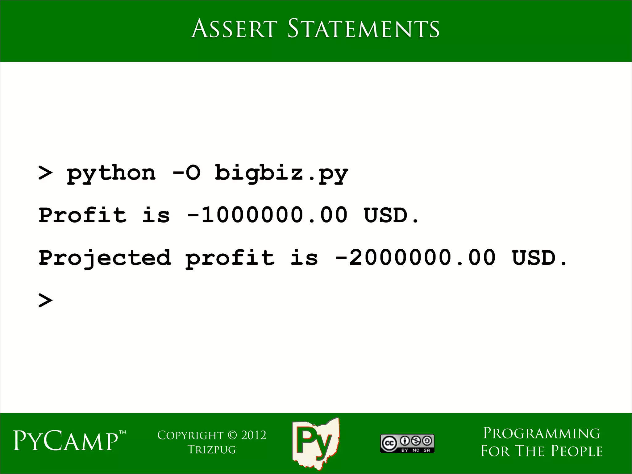 Assert Statements




 > python -O bigbiz.py
 Profit is -1000000.00 USD.
 Projected profit is -2000000.00 USD.
 >




                                  Programming
PyCamp™   Copyright © 2012
              Trizpug             For The People
 