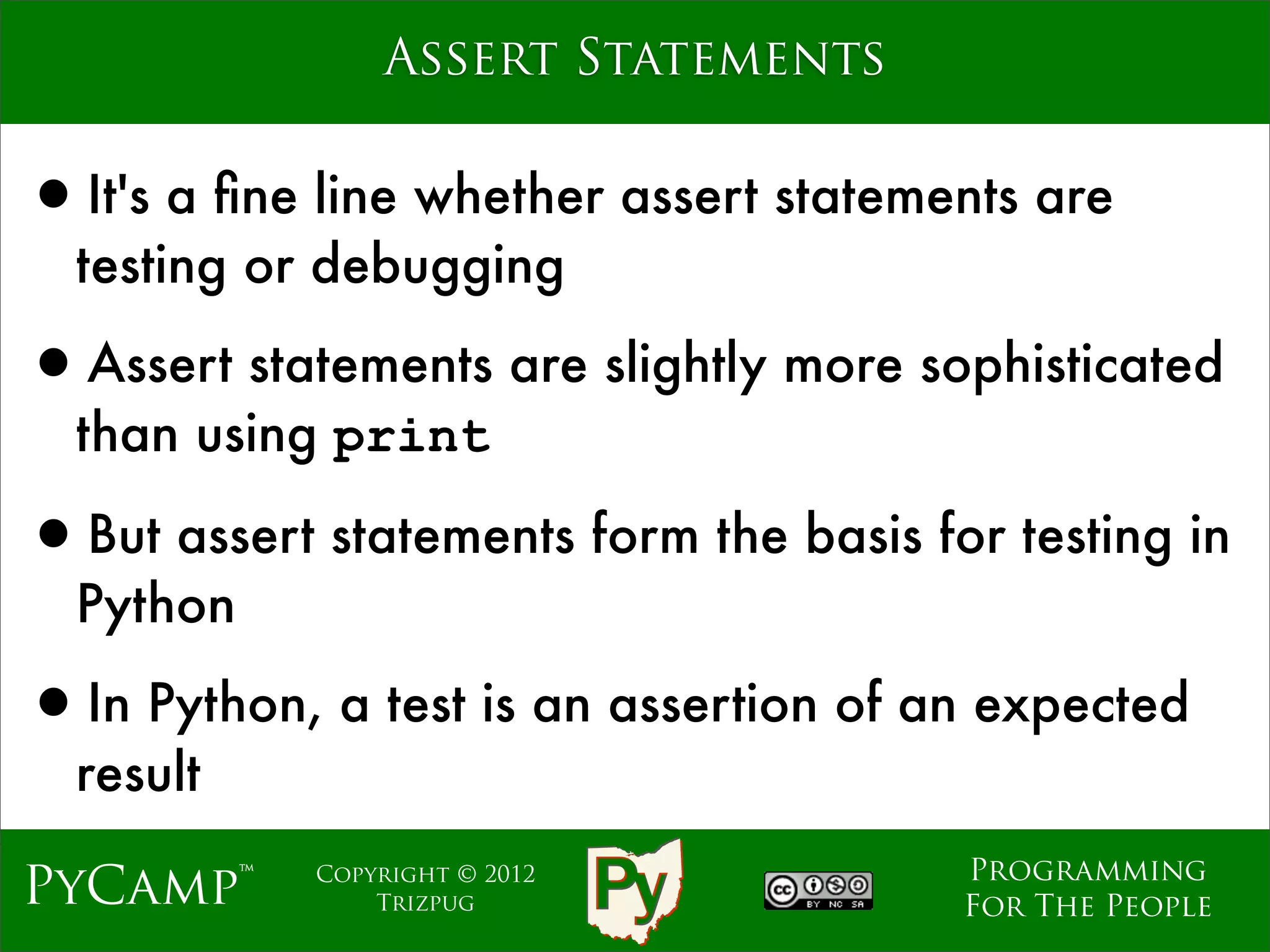 Assert Statements


•It's a ﬁne line whether assert statements are
  testing or debugging

•Assert statements are slightly more sophisticated
  than using print

•But assert statements form the basis for testing in
  Python

•In Python, a test is an assertion of an expected
  result
                                        Programming
PyCamp™     Copyright © 2012
                Trizpug                 For The People
 