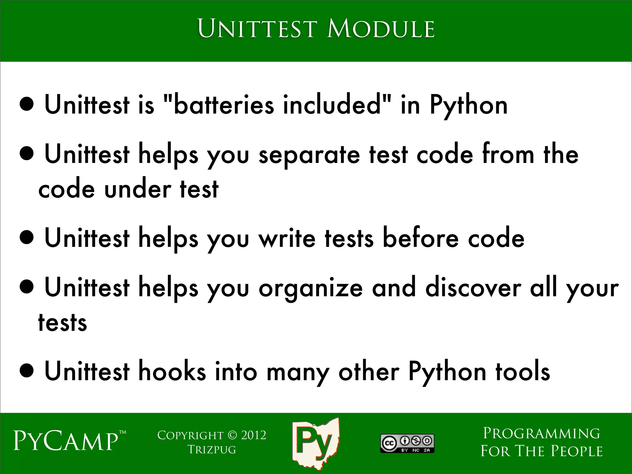Unittest Module


•Unittest is "batteries included" in Python
•Unittest helps you separate test code from the
  code under test

•Unittest helps you write tests before code
•Unittest helps you organize and discover all your
  tests

•Unittest hooks into many other Python tools
                                      Programming
PyCamp™     Copyright © 2012
                Trizpug               For The People
 