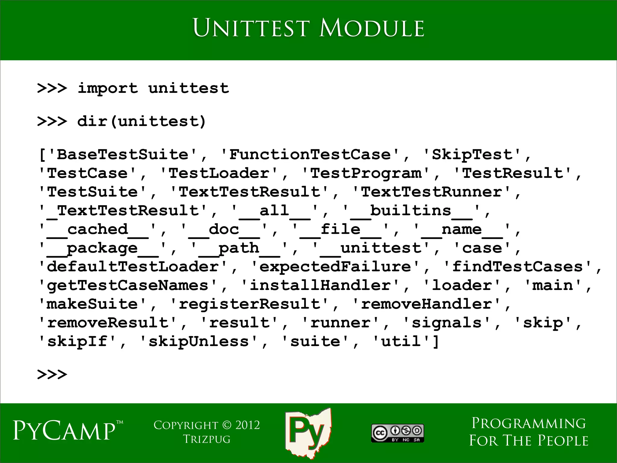 Unittest Module

 >>> import unittest
 >>> dir(unittest)
 ['BaseTestSuite', 'FunctionTestCase', 'SkipTest',
 'TestCase', 'TestLoader', 'TestProgram', 'TestResult',
 'TestSuite', 'TextTestResult', 'TextTestRunner',
 '_TextTestResult', '__all__', '__builtins__',
 '__cached__', '__doc__', '__file__', '__name__',
 '__package__', '__path__', '__unittest', 'case',
 'defaultTestLoader', 'expectedFailure', 'findTestCases',
 'getTestCaseNames', 'installHandler', 'loader', 'main',
 'makeSuite', 'registerResult', 'removeHandler',
 'removeResult', 'result', 'runner', 'signals', 'skip',
 'skipIf', 'skipUnless', 'suite', 'util']
 >>>

                                           Programming
PyCamp™     Copyright © 2012
                Trizpug                    For The People
 