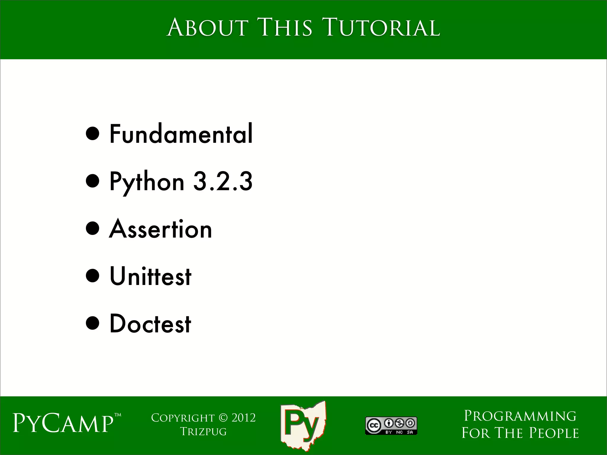 About This Tutorial



    •Fundamental
    •Python 3.2.3
    •Assertion
    •Unittest
    •Doctest
                                  Programming
PyCamp™   Copyright © 2012
              Trizpug             For The People
 