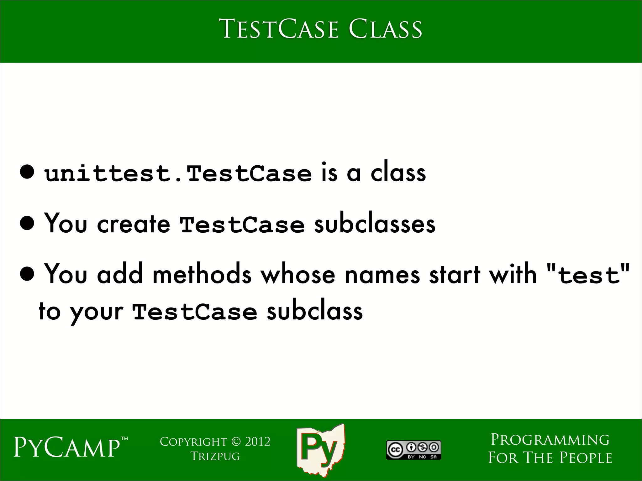 TestCase Class




•unittest.TestCase is a class
•You create TestCase subclasses
•You add methods whose names start with "test"
  to your TestCase subclass



                                    Programming
PyCamp™    Copyright © 2012
               Trizpug              For The People
 