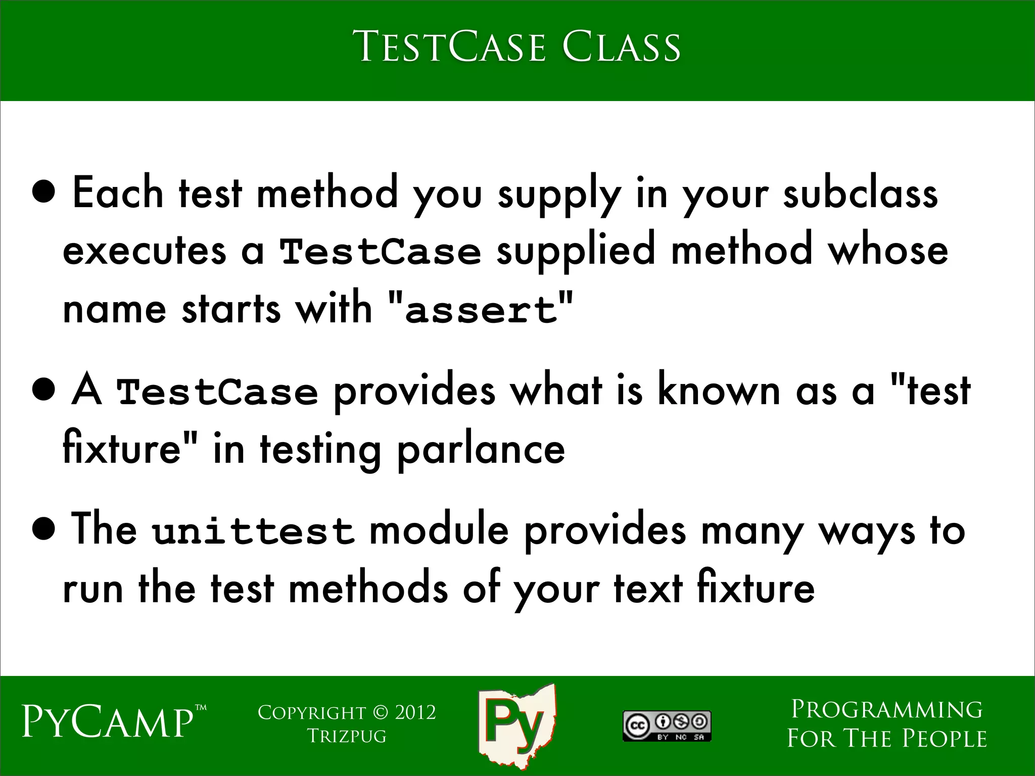 TestCase Class


•Each test method you supply in your subclass
  executes a TestCase supplied method whose
  name starts with "assert"

•A TestCase provides what is known as a "test
  ﬁxture" in testing parlance

•The unittest module provides many ways to
  run the test methods of your text ﬁxture

                                        Programming
PyCamp™     Copyright © 2012
                Trizpug                 For The People
 
