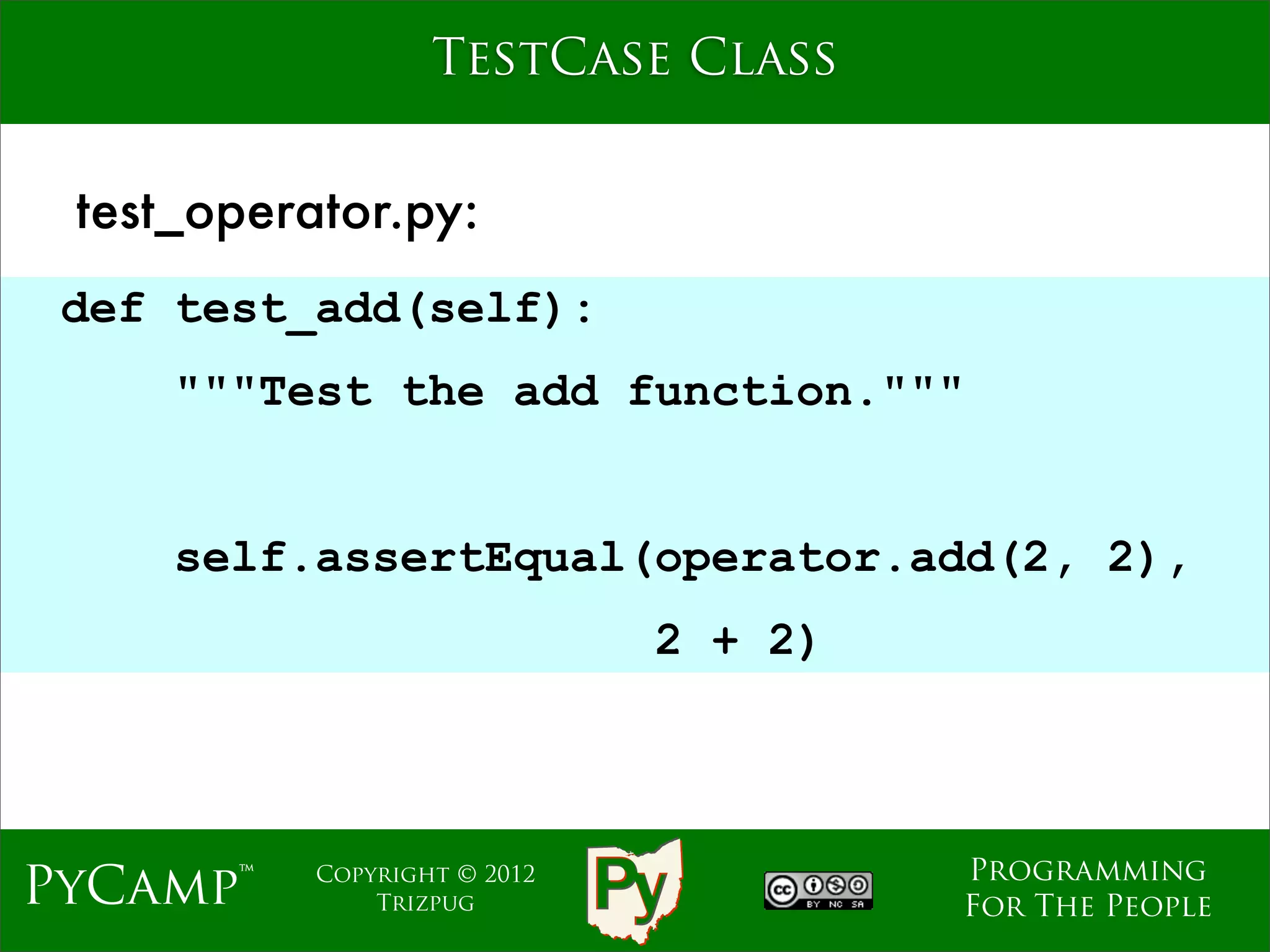 TestCase Class


 test_operator.py:
 def test_add(self):
     """Test the add function."""
                              Text
     self.assertEqual(operator.add(2, 2),
                                2 + 2)



                                         Programming
PyCamp™    Copyright © 2012
               Trizpug                   For The People
 