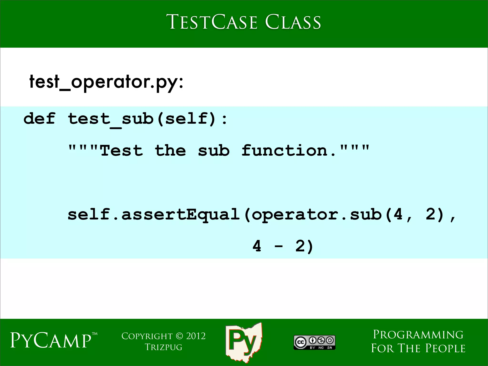 TestCase Class


 test_operator.py:
 def test_sub(self):
     """Test the sub function."""
                              Text
     self.assertEqual(operator.sub(4, 2),
                                4 - 2)



                                         Programming
PyCamp™    Copyright © 2012
               Trizpug                   For The People
 