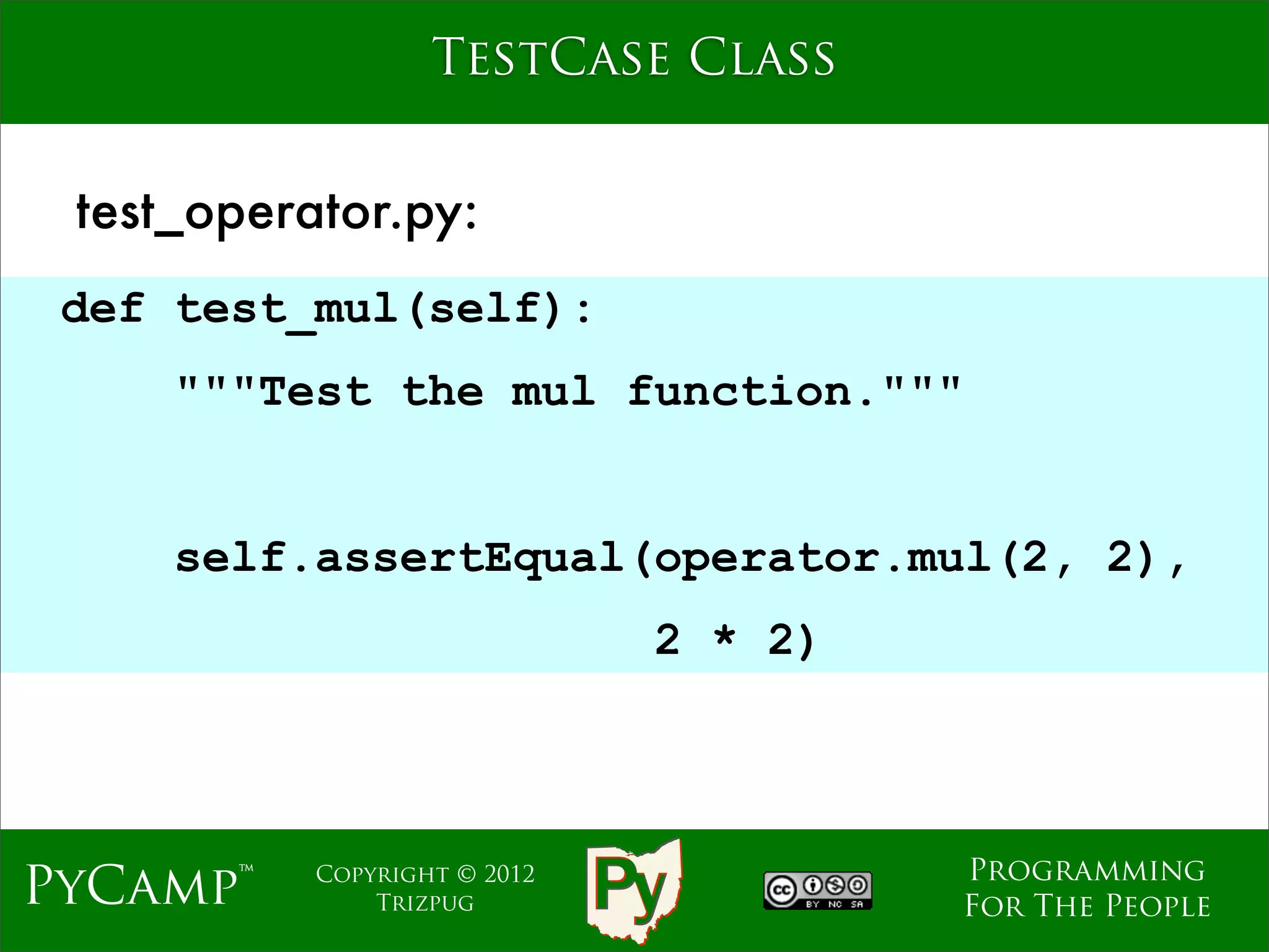 TestCase Class


 test_operator.py:
 def test_mul(self):
     """Test the mul function."""
                              Text
     self.assertEqual(operator.mul(2, 2),
                                2 * 2)



                                         Programming
PyCamp™    Copyright © 2012
               Trizpug                   For The People
 