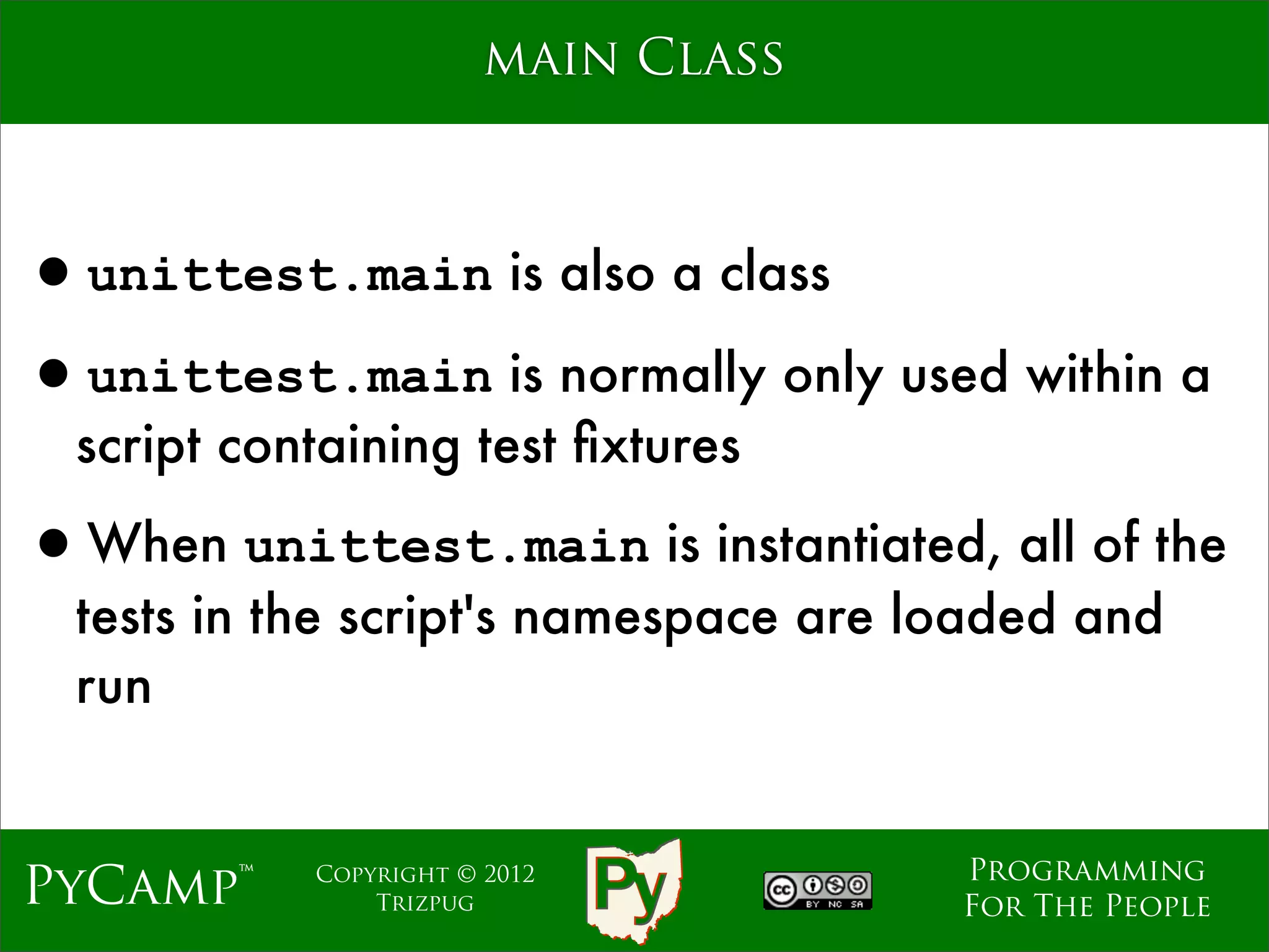 main Class



•unittest.main is also a class
•unittest.main is normally only used within a
  script containing test ﬁxtures

•When unittest.main is instantiated, all of the
  tests in the script's namespace are loaded and
  run


                                       Programming
PyCamp™     Copyright © 2012
                Trizpug                For The People
 