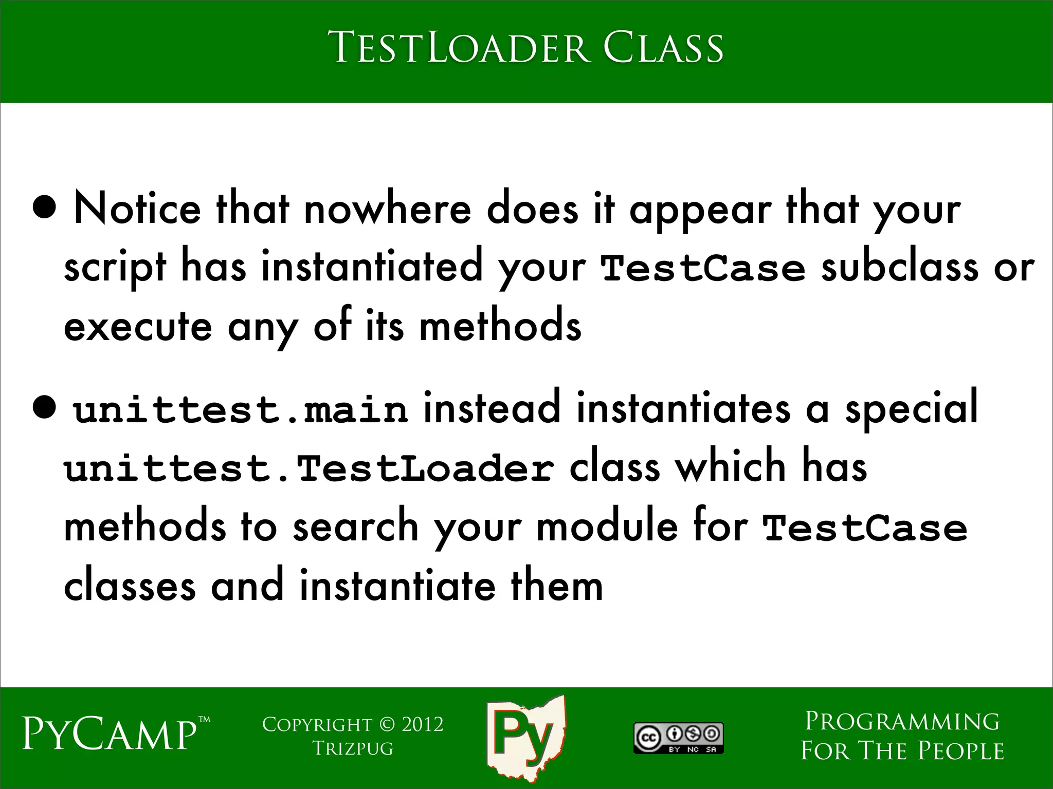 TestLoader Class



•Notice that nowhere does it appear that your
  script has instantiated your TestCase subclass or
  execute any of its methods

•unittest.main instead instantiates a special
  unittest.TestLoader class which has
  methods to search your module for TestCase
  classes and instantiate them


                                       Programming
PyCamp™     Copyright © 2012
                Trizpug                For The People
 
