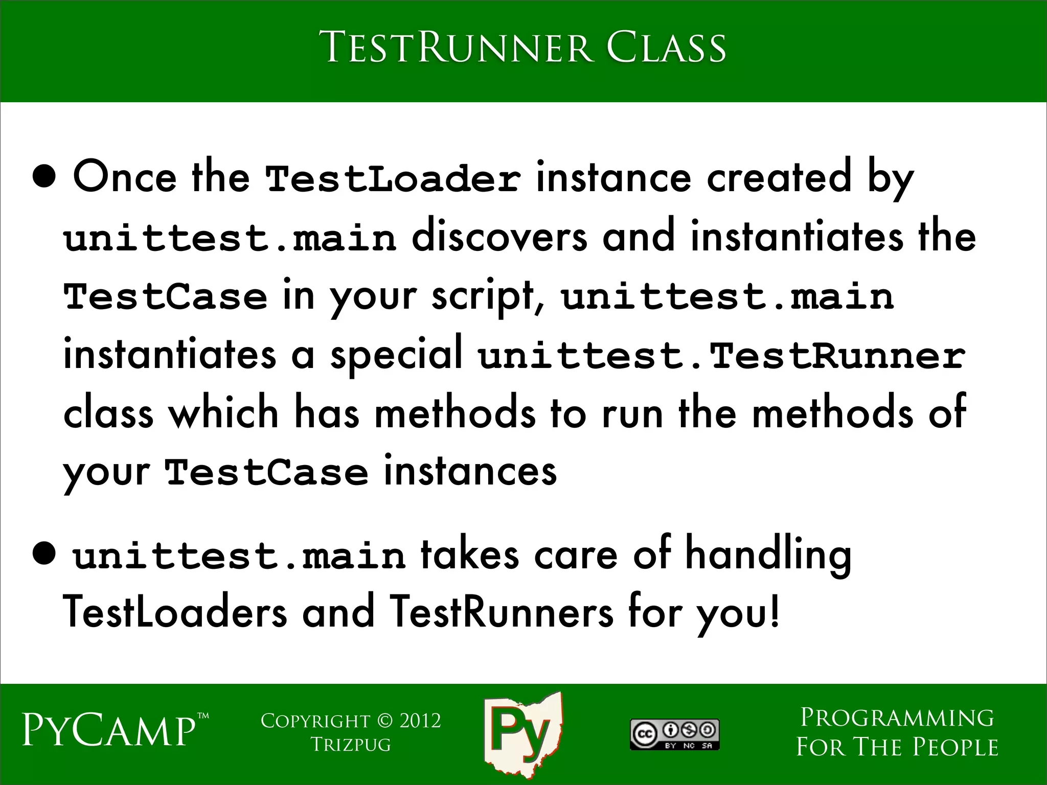 TestRunner Class


•Once the TestLoader instance created by
  unittest.main discovers and instantiates the
  TestCase in your script, unittest.main
  instantiates a special unittest.TestRunner
  class which has methods to run the methods of
  your TestCase instances

•unittest.main takes care of handling
  TestLoaders and TestRunners for you!

                                         Programming
PyCamp™    Copyright © 2012
               Trizpug                   For The People
 