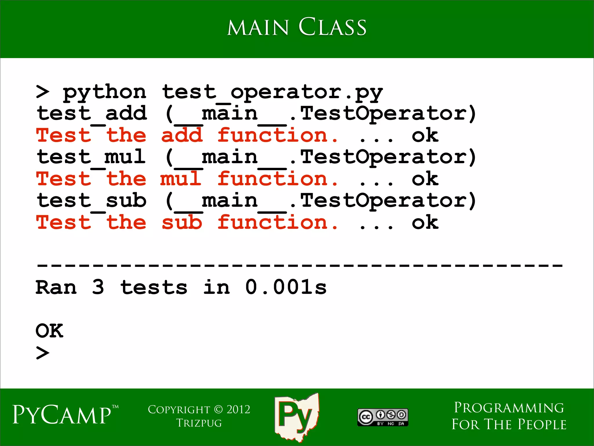 main Class

 > python     test_operator.py
 test_add     (__main__.TestOperator)
 Test the     add function. ... ok
 test_mul     (__main__.TestOperator)
 Test the     mul function. ... ok
 test_sub     (__main__.TestOperator)
 Test the     sub function. ... ok
 --------------------------------------
 Ran 3 tests in 0.001s
 OK
 >

                                     Programming
PyCamp™     Copyright © 2012
                Trizpug              For The People
 