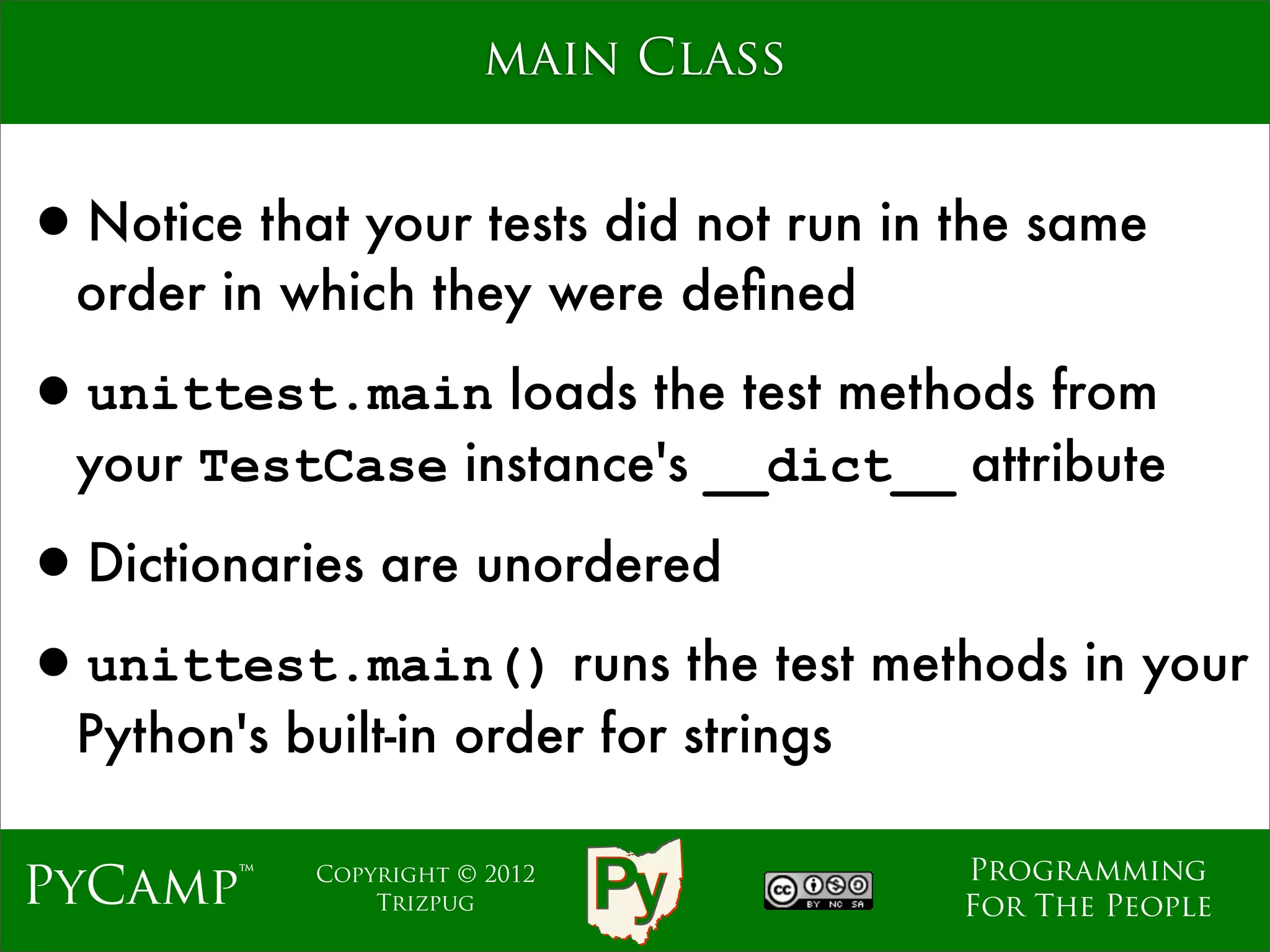 main Class


•Notice that your tests did not run in the same
  order in which they were deﬁned

•unittest.main loads the test methods from
  your TestCase instance's __dict__ attribute

•Dictionaries are unordered
•unittest.main() runs the test methods in your
  Python's built-in order for strings

                                        Programming
PyCamp™      Copyright © 2012
                 Trizpug                For The People
 