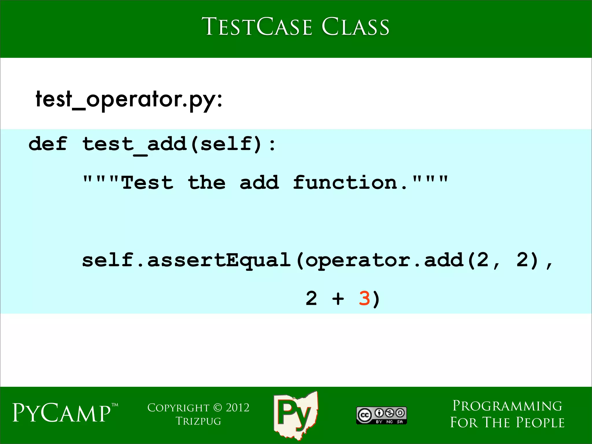 TestCase Class


 test_operator.py:
 def test_add(self):
     """Test the add function."""
                              Text
     self.assertEqual(operator.add(2, 2),
                                2 + 3)



                                         Programming
PyCamp™    Copyright © 2012
               Trizpug                   For The People
 